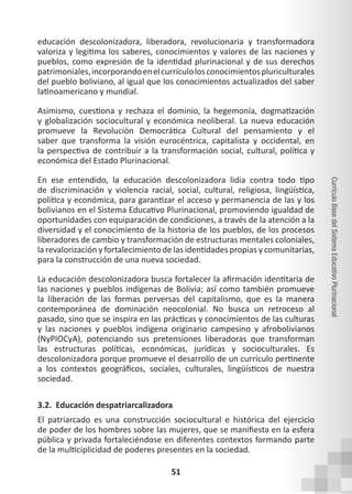 51
Currículo
Base
del
Sistema
Educativo
Plurinacional
educación descolonizadora, liberadora, revolucionaria y transformadora
valoriza y legitima los saberes, conocimientos y valores de las naciones y
pueblos, como expresión de la identidad plurinacional y de sus derechos
patrimoniales,incorporandoenelcurrículolosconocimientospluriculturales
del pueblo boliviano, al igual que los conocimientos actualizados del saber
latinoamericano y mundial.
Asimismo, cuestiona y rechaza el dominio, la hegemonía, dogmatización
y globalización sociocultural y económica neoliberal. La nueva educación
promueve la Revolución Democrática Cultural del pensamiento y el
saber que transforma la visión eurocéntrica, capitalista y occidental, en
la perspectiva de contribuir a la transformación social, cultural, política y
económica del Estado Plurinacional.
En ese entendido, la educación descolonizadora lidia contra todo tipo
de discriminación y violencia racial, social, cultural, religiosa, lingüística,
política y económica, para garantizar el acceso y permanencia de las y los
bolivianos en el Sistema Educativo Plurinacional, promoviendo igualdad de
oportunidades con equiparación de condiciones, a través de la atención a la
diversidad y el conocimiento de la historia de los pueblos, de los procesos
liberadores de cambio y transformación de estructuras mentales coloniales,
la revalorización y fortalecimiento de las identidades propias y comunitarias,
para la construcción de una nueva sociedad.
La educación descolonizadora busca fortalecer la afirmación identitaria de
las naciones y pueblos indígenas de Bolivia; así como también promueve
la liberación de las formas perversas del capitalismo, que es la manera
contemporánea de dominación neocolonial. No busca un retroceso al
pasado, sino que se inspira en las prácticas y conocimientos de las culturas
y las naciones y pueblos indígena originario campesino y afrobolivianos
(NyPIOCyA), potenciando sus pretensiones liberadoras que transforman
las estructuras políticas, económicas, jurídicas y socioculturales. Es
descolonizadora porque promueve el desarrollo de un currículo pertinente
a los contextos geográficos, sociales, culturales, lingüísticos de nuestra
sociedad.
3.2. Educación despatriarcalizadora
El patriarcado es una construcción sociocultural e histórica del ejercicio
de poder de los hombres sobre las mujeres, que se manifiesta en la esfera
pública y privada fortaleciéndose en diferentes contextos formando parte
de la multiciplicidad de poderes presentes en la sociedad.
 