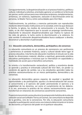 52
Currículo
Base
del
Sistema
Educativo
Plurinacional
Consiguientemente, la despatriarcalización es el proceso histórico, político y
cultural, individual y colectivo, orientado a generar un cambio en la forma de
ser,pensar,sentiryactuarparacrearrelacionesrecíprocas,complementarias,
armónicas, sin violencia, explotación, exclusión ni discriminación entre las
personas, la Madre Tierra y entre comunidades para Vivir Bien.
Tradicionalmente, las prácticas y creencias patriarcales son reproducidas
mediante determinadas instituciones en la sociedad, entre las que destacan
la familia, la iglesia, los medios de comunicación y la escuela. Por esta
razón, es de vital importancia que la escuela se proponga transformarse,
impulsando la educación despatriarcalizadora que implica la ruptura de
los roles de género, la lucha contra la discriminación y la violencia. En
este sentido la educación despatriarcalizadora busca coadyuvar a develar,
deconstruir y desmontar el patriarcado.
3.3. Educación comunitaria, democrática, participativa y de consensos
La educación comunitaria es un proceso de convivencia con pertinencia
y pertenencia al contexto histórico, social y cultural donde tiene lugar el
proceso educativo. Esta forma de educación mantiene el vínculo con la vida
desde las dimensiones material, afectiva y espiritual, generando prácticas
educativas participativas e inclusivas que se internalizan en capacidades y
habilidades de acción para el beneficio comunitario.
Se orienta a la transformación sociocultural, política y económica donde
se aprende y practica el entramado cultural del Vivir Bien, sin perder su
condición de agente de cambio. Las y los estudiantes aprenden todas las
prácticas sociocomunitarias en un marco participativo, democrático y de
consensos.
La educación democrática genera espacios de equidad e igualdad de
oportunidades y de participación; apunta a la democratización del acceso
al conocimiento y el ejercicio del poder promoviendo el ejercicio y la
exigibilidad de los derechos, así como el cumplimiento de los deberes.
A su vez, promueve la práctica de los valores sociocomunitarios que se
transforman en relaciones de convivencia socialmente conscientes.
Propicialatransmisiónsocioculturalenlacomprensiónholísticadelavidayla
cohesiónsocialconlaMadreTierrayelCosmos.Sercomunitarionodepende
de la genética, sino de la convivencia. Por ello, la educación comunitaria
respalda la participación social como una instancia determinante en la toma
de decisiones y el ejercicio del poder en el quehacer educativo.
 