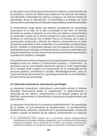 53
Currículo
Base
del
Sistema
Educativo
Plurinacional
La educación comunitaria toma como base los saberes y conocimientos de
los pueblos y culturas de Bolivia para potenciar los procesos formativos,
considerando la diversidad de culturas y lenguas y las diversas formas de
aprendizaje. Busca la interrelación, el intercambio y el diálogo con otras
culturasdelmundobajolosprincipiosdereciprocidadycomplementariedad.
El conocimiento surge desde una práctica permanente de aprendizaje
comunitario en la vida, de la vida y orientada al Vivir Bien. Se formula
tomando en cuenta el contexto; en esta línea, los saberes y conocimientos
se construyen a partir de la misma realidad en la que conviven mujeres y
hombres, en interrelación con la Madre Tierra y el Cosmos, por lo que la
construcción, producción y difusión de saberes y conocimientos no están
fuera de la comunidad; es más, responden a las necesidades y problemáticas
de ella. También es importante subrayar que los espacios de enseñanza y
aprendizajenosonreducidosalambientedeaula,sinoqueseextiendenalos
espacios productivos y otros como medio para el permanente aprendizaje y
la producción tangible e intangible.
Enlaprácticacomunitariaseexigequelasylosparticipantessuscitenacciones
dialógicas entre los saberes y conocimientos propios y “universales”; se
promueve que las comunidades educativas superen la visión fragmentada
de la realidad social y logren una comprensión de la complejidad de los
procesos políticos, económicos y sociales. Metodológicamente, toma en
cuenta las formas de enseñanza y aprendizaje existentes en los NyPIOyA y
las otras formas de aprendizaje.
3.4. Educación intracultural, intercultural y plurilingüe
La educación intracultural, intercultural y plurilingüe articula el Sistema
Educativo Plurinacional desde la recuperación, el potenciamiento y
desarrollo de los saberes, conocimientos y las lenguas propias de las
NyPIOyA, promoviendo la interrelación y convivencia complementaria con
otras culturas.
La educación intracultural es un proceso multirreferencial23
de aprendizaje
de lo propio, el cual promueve la autoafirmación, el reconocimiento,
fortalecimiento, cohesión y desarrollo de la plurinacionalidad, a través del
estudio y puesta en práctica de los saberes, conocimientos y el ejercicio
23 Lo multirreferencial tiene relación con la transmisión cultural intergeneracional
condicionada por contextos históricos y geográficos, por la incorporación de elementos
culturales apropiados, por la innovación de acuerdo a los cambios socioculturales,
económicos y políticos, y el cambio que se genera a partir de las interfases culturales.
 