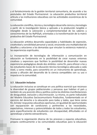 56
Currículo
Base
del
Sistema
Educativo
Plurinacional
y el fortalecimiento de la gestión territorial comunitaria, de acuerdo a los
postulados del Estado Plurinacional. La educación productiva territorial
articula a las instituciones educativas con las actividades económicas de la
comunidad.
La educación científica, técnica y tecnológica desarrolla ciencia y tecnología
a partir de la investigación básica y aplicada a la producción tangible e
intangible desde la valoración y complementariedad de los saberes y
conocimientos de las NyPIOyA, orientadas a la transformación de la matriz
productiva del Estado Plurinacional.
La educación artística desarrolla capacidades y habilidades de expresión,
creatividad y sensibilidad personal y social, encarando una multiplicidad de
desafíos y soluciones a las demandas que vinculan la existencia material y
las experiencias espirituales.
La incorporación de tecnologías de información y comunicación en
educación se fundamenta en la posibilidad de crear nuevos entornos
creativos y expresivos que faciliten la posibilidad de desarrollar nuevas
experiencias pedagógicas desde dos ámbitos: como fin, para ofrecer a las y
los estudiantes bases de la educación técnica tecnológica adecuada a cada
nivel, y como medio, para convertirla en un instrumento de aprendizaje,
acceso y difusión del desarrollo de la ciencia compatibles con su uso e
impacto en la comunidad.
3.7. Educación inclusiva
La educación inclusiva se constituye en una política esencial que reconoce
la diversidad de grupos poblacionales y personas que habitan el país y
también de una posición ética y política contra las distintas manifestaciones
de desigualdad, exclusión y discriminación. La misma, es parte indisoluble
del Modelo Educativo Sociocomunitario Productivo, fundamentado en el
ejercicio del derecho a la educación para todas y todos, que tiene como
fin, brindar respuestas educativas oportunas, en igualdad de oportunidades
con equiparación de condiciones y pertinentes a las necesidades,
expectativas, intereses y potencialidades de todas y todos los estudiantes,
pero específicamente de estudiantes con discapacidad, dificultades en el
aprendizaje y talento extraordinario.
Promueve la organización diversa de los procesos y espacios educativos,
prepara continuamente a las comunidades educativas para la educación
 