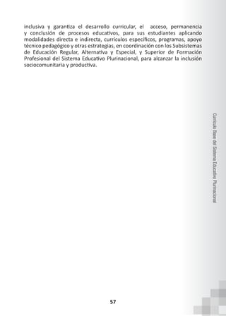 57
Currículo
Base
del
Sistema
Educativo
Plurinacional
inclusiva y garantiza el desarrollo curricular, el   acceso, permanencia
y conclusión de procesos educativos, para sus estudiantes aplicando
modalidades directa e indirecta, currículos específicos, programas, apoyo
técnico pedagógico y otras estrategias, en coordinación con los Subsistemas
de Educación Regular, Alternativa y Especial, y Superior de Formación
Profesional del Sistema Educativo Plurinacional, para alcanzar la inclusión
sociocomunitaria y productiva.
 