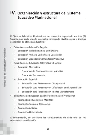 58
Currículo
Base
del
Sistema
Educativo
Plurinacional
El Sistema Educativo Plurinacional se encuentra organizado en tres (3)
Subsistemas, cada uno de los cuales comprende niveles, áreas y ámbitos
específicos de atención educativa:
• Subsistema de Educación Regular
– Educación Inicial en Familia Comunitaria
– Educación Primaria Comunitaria Vocacional
– Educación Secundaria Comunitaria Productiva
• Subsistema de Educación Alternativa y Especial
– Educación Alternativa
Educación de Personas Jóvenes y Adultas
Educación Permanente
– Educación Especial
Educación para Personas con Discapacidad
Educación para Personas con Dificultades en el Aprendizaje
Educación para Personas con Talento Extraordinario
• Subsistema de Educación Superior de Formación Profesional
– Formación de Maestras y Maestros
– Formación Técnica y Tecnológica
– Formación Artística
– Formación Universitaria
A continuación, se describen las características de cada uno de los
subsistemas de educación.
IV. Organización y estructura del Sistema
Educativo Plurinacional
 