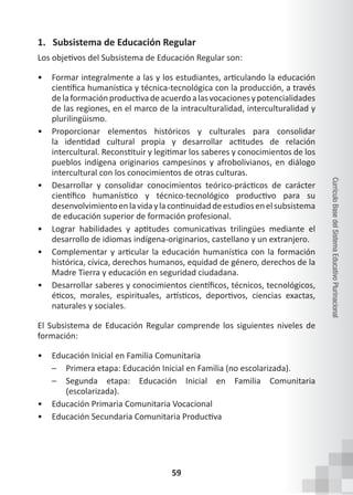 59
Currículo
Base
del
Sistema
Educativo
Plurinacional
1. Subsistema de Educación Regular
Los objetivos del Subsistema de Educación Regular son:
• Formar integralmente a las y los estudiantes, articulando la educación
científica humanística y técnica-tecnológica con la producción, a través
delaformaciónproductivadeacuerdoalasvocacionesypotencialidades
de las regiones, en el marco de la intraculturalidad, interculturalidad y
plurilingüismo.
• Proporcionar elementos históricos y culturales para consolidar
la identidad cultural propia y desarrollar actitudes de relación
intercultural. Reconstituir y legitimar los saberes y conocimientos de los
pueblos indígena originarios campesinos y afrobolivianos, en diálogo
intercultural con los conocimientos de otras culturas.
• Desarrollar y consolidar conocimientos teórico-prácticos de carácter
científico humanístico y técnico-tecnológico productivo para su
desenvolvimientoenlavidaylacontinuidaddeestudiosenelsubsistema
de educación superior de formación profesional.
• Lograr habilidades y aptitudes comunicativas trilingües mediante el
desarrollo de idiomas indígena-originarios, castellano y un extranjero.
• Complementar y articular la educación humanística con la formación
histórica, cívica, derechos humanos, equidad de género, derechos de la
Madre Tierra y educación en seguridad ciudadana.
• Desarrollar saberes y conocimientos científicos, técnicos, tecnológicos,
éticos, morales, espirituales, artísticos, deportivos, ciencias exactas,
naturales y sociales.
El Subsistema de Educación Regular comprende los siguientes niveles de
formación:
• Educación Inicial en Familia Comunitaria
– Primera etapa: Educación Inicial en Familia (no escolarizada).
– Segunda etapa: Educación Inicial en Familia Comunitaria
(escolarizada).
• Educación Primaria Comunitaria Vocacional
• Educación Secundaria Comunitaria Productiva
 
