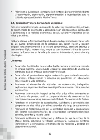 62
Currículo
Base
del
Sistema
Educativo
Plurinacional
• Promover la curiosidad, la imaginación e interés por aprender mediante
la observación, exploración, experimentación e investigación para el
cuidado y protección de la Madre Tierra.
1.2. Educación Primaria Comunitaria Vocacional
Este nivel educativo brinda un conjunto de saberes y conocimientos, a través
de experiencias de enseñanza y aprendizaje con sentido crítico, adecuados
y pertinentes a la realidad económica, social, cultural y lingüística de las
niñas y los niños.
Está orientado a la formación integral, basada en la promoción del desarrollo
de las cuatro dimensiones de la persona: Ser, Saber, Hacer y Decidir,
dirigido fundamentalmente a la lectura comprensiva, escritura creativa y
pensamiento lógico matemático, lo que se constituye en la base de todo el
proceso de formación en la vida y de carácter intracultural, intercultural y
plurilingüe.
Objetivos:
• Desarrollar habilidades de escucha, habla, lectura y escritura correcta
en lengua materna, una segunda lengua y el aprendizaje de una lengua
extranjera bajo el enfoque comunicativo textual.
• Desarrollar el pensamiento lógico matemático promoviendo espacios
de análisis, interpretación y solución de problemas en situaciones
concretas de la vida cotidiana.
• Promover el desarrollo de actitudes de observación, indagación,
exploración, experimentación e investigación de manera crítica, creativa
y productiva.
• Promover la formación integral de las niñas y los niños orientados en
sus formas de pensar, sentir y comportamientos de acuerdo con los
principios ético-morales y los valores del Estado Plurinacional de Bolivia.
• Fortalecer el desarrollo de capacidades, cualidades y potencialidades
que permitan a las niñas y los niños aprender a lo largo de toda su vida.
• Promover el fortalecimiento de la identidad personal y sociocultural
con valores sociocomunitarios de reciprocidad, complementariedad,
equidad, igualdad y justicia social.
• Promover actitudes de protección y defensa de los derechos de la
Madre Tierra, soberanía territorial, alimentaria, soberanía científica
tecnológica y la convivencia armoniosa de las naciones y pueblos del
Estado Plurinacional.
 