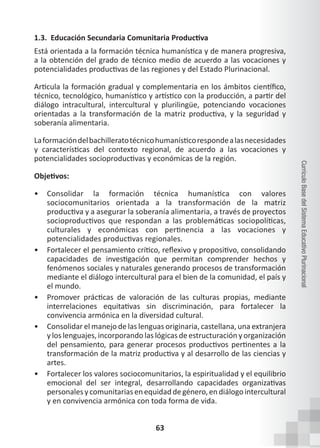 63
Currículo
Base
del
Sistema
Educativo
Plurinacional
1.3. Educación Secundaria Comunitaria Productiva
Está orientada a la formación técnica humanística y de manera progresiva,
a la obtención del grado de técnico medio de acuerdo a las vocaciones y
potencialidades productivas de las regiones y del Estado Plurinacional.
Articula la formación gradual y complementaria en los ámbitos científico,
técnico, tecnológico, humanístico y artístico con la producción, a partir del
diálogo intracultural, intercultural y plurilingüe, potenciando vocaciones
orientadas a la transformación de la matriz productiva, y la seguridad y
soberanía alimentaria.
Laformacióndelbachilleratotécnicohumanísticorespondealasnecesidades
y características del contexto regional, de acuerdo a las vocaciones y
potencialidades socioproductivas y económicas de la región.
Objetivos:
• Consolidar la formación técnica humanística con valores
sociocomunitarios orientada a la transformación de la matriz
productiva y a asegurar la soberanía alimentaria, a través de proyectos
socioproductivos que respondan a las problemáticas sociopolíticas,
culturales y económicas con pertinencia a las vocaciones y
potencialidades productivas regionales.
• Fortalecer el pensamiento crítico, reflexivo y propositivo, consolidando
capacidades de investigación que permitan comprender hechos y
fenómenos sociales y naturales generando procesos de transformación
mediante el diálogo intercultural para el bien de la comunidad, el país y
el mundo.
• Promover prácticas de valoración de las culturas propias, mediante
interrelaciones equitativas sin discriminación, para fortalecer la
convivencia armónica en la diversidad cultural.
• Consolidar el manejo de las lenguas originaria, castellana, una extranjera
y los lenguajes, incorporando las lógicas de estructuración y organización
del pensamiento, para generar procesos productivos pertinentes a la
transformación de la matriz productiva y al desarrollo de las ciencias y
artes.
• Fortalecer los valores sociocomunitarios, la espiritualidad y el equilibrio
emocional del ser integral, desarrollando capacidades organizativas
personalesycomunitariasenequidaddegénero,endiálogointercultural
y en convivencia armónica con toda forma de vida.
 