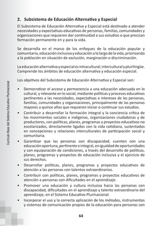 64
Currículo
Base
del
Sistema
Educativo
Plurinacional
2. Subsistema de Educación Alternativa y Especial
El Subsistema de Educación Alternativa y Especial está destinado a atender
necesidades y expectativas educativas de personas, familias, comunidades y
organizaciones que requieren dar continuidad a sus estudios o que precisan
formación permanente en y para la vida.
Se desarrolla en el marco de los enfoques de la educación popular y
comunitaria,educacióninclusivayeducaciónalolargodelavida,priorizando
a la población en situación de exclusión, marginación o discriminación.
Laeducaciónalternativayespecialesintracultural,interculturalyplurilingüe.
Comprende los ámbitos de educación alternativa y educación especial.
Los objetivos del Subsistema de Educación Alternativa y Especial son:
• Democratizar el acceso y permanencia a una educación adecuada en lo
cultural, y relevante en lo social, mediante políticas y procesos educativos
pertinentes a las necesidades, expectativas e intereses de las personas,
familias, comunidades y organizaciones, principalmente de las personas
mayores a quince años que requieren iniciar o continuar sus estudios.
• Contribuir a desarrollar la formación integral y la conciencia crítica de
los movimientos sociales e indígenas, organizaciones ciudadanas y de
productores, con políticas, planes, programas y proyectos educativos no
escolarizados, directamente ligados con la vida cotidiana, sustentados
en concepciones y relaciones interculturales de participación social y
comunitaria.
• Garantizar que las personas con discapacidad, cuenten con una
educaciónoportuna,pertinenteeintegral,enigualdaddeoportunidades
y con equiparación de condiciones, a través del desarrollo de políticas,
planes, programas y proyectos de educación inclusiva y el ejercicio de
sus derechos.
• Desarrollar políticas, planes, programas y proyectos educativos de
atención a las personas con talentos extraordinarios.
• Contribuir con políticas, planes, programas y proyectos educativos de
atención a personas con dificultades en el aprendizaje.
• Promover una educación y cultura inclusiva hacia las personas con
discapacidad, dificultades en el aprendizaje y talento extraordinario del
aprendizaje, en el Sistema Educativo Plurinacional.
• Incorporar el uso y la correcta aplicación de los métodos, instrumentos
y sistemas de comunicación propios de la educación para personas con
 