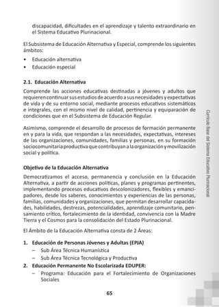 65
Currículo
Base
del
Sistema
Educativo
Plurinacional
discapacidad, dificultades en el aprendizaje y talento extraordinario en
el Sistema Educativo Plurinacional.
El Subsistema de Educación Alternativa y Especial, comprende los siguientes
ámbitos:
• Educación alternativa
• Educación especial
2.1. Educación Alternativa
Comprende las acciones educativas destinadas a jóvenes y adultos que
requierencontinuarsusestudiosdeacuerdoasusnecesidadesyexpectativas
de vida y de su entorno social, mediante procesos educativos sistemáticos
e integrales, con el mismo nivel de calidad, pertinencia y equiparación de
condiciones que en el Subsistema de Educación Regular.
Asimismo, comprende el desarrollo de procesos de formación permanente
en y para la vida, que respondan a las necesidades, expectativas, intereses
de las organizaciones, comunidades, familias y personas, en su formación
sociocomunitariaproductivaquecontribuyanalaorganizaciónymovilización
social y política.
Objetivo de la Educación Alternativa
Democratizamos el acceso, permanencia y conclusión en la Educación
Alternativa, a partir de acciones políticas, planes y programas pertinentes,
implementando procesos educativos descolonizadores, flexibles y emanci-
padores, desde los saberes, conocimientos y experiencias de las personas,
familias, comunidades y organizaciones, que permitan desarrollar capacida-
des, habilidades, destrezas, potencialidades, aprendizaje comunitario, pen-
samiento crítico, fortalecimiento de la identidad, convivencia con la Madre
Tierra y el Cosmos para la consolidación del Estado Plurinacional.
El Ámbito de la Educación Alternativa consta de 2 Áreas:
1. Educación de Personas Jóvenes y Adultas (EPJA)
– Sub Área Técnica Humanística
– Sub Área Técnica Tecnológica y Productiva
2. Educación Permanente No Escolarizada EDUPER:
– Programa: Educación para el Fortalecimiento de Organizaciones
Sociales
 