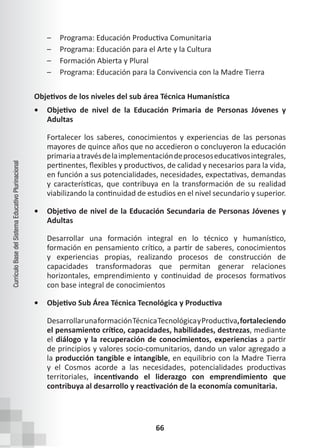 66
Currículo
Base
del
Sistema
Educativo
Plurinacional
– Programa: Educación Productiva Comunitaria
– Programa: Educación para el Arte y la Cultura
– Formación Abierta y Plural
– Programa: Educación para la Convivencia con la Madre Tierra
Objetivos de los niveles del sub área Técnica Humanística
• Objetivo de nivel de la Educación Primaria de Personas Jóvenes y
Adultas
Fortalecer los saberes, conocimientos y experiencias de las personas
mayores de quince años que no accedieron o concluyeron la educación
primariaatravésdelaimplementacióndeprocesoseducativosintegrales,
pertinentes, flexibles y productivos, de calidad y necesarios para la vida,  
en función a sus potencialidades, necesidades, expectativas, demandas
y características, que contribuya en la transformación de su realidad
viabilizando la continuidad de estudios en el nivel secundario y superior.
• Objetivo de nivel de la Educación Secundaria de Personas Jóvenes y
Adultas
Desarrollar una formación integral en lo técnico y humanístico,
formación en pensamiento crítico, a partir de saberes, conocimientos
y experiencias propias, realizando procesos de construcción de
capacidades transformadoras que permitan generar relaciones
horizontales, emprendimiento y continuidad de procesos formativos
con base integral de conocimientos
• Objetivo Sub Área Técnica Tecnológica y Productiva
DesarrollarunaformaciónTécnicaTecnológicayProductiva,fortaleciendo
el pensamiento crítico, capacidades, habilidades, destrezas, mediante
el diálogo y la recuperación de conocimientos, experiencias a partir
de principios y valores socio-comunitarios, dando un valor agregado a
la producción tangible e intangible, en equilibrio con la Madre Tierra
y el Cosmos acorde a las necesidades, potencialidades productivas
territoriales, incentivando el liderazgo con emprendimiento que
contribuya al desarrollo y reactivación de la economía comunitaria.
 