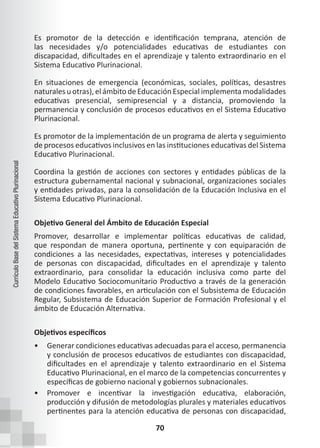 70
Currículo
Base
del
Sistema
Educativo
Plurinacional
Es promotor de la detección e identificación temprana, atención de
las necesidades y/o potencialidades educativas de estudiantes con
discapacidad, dificultades en el aprendizaje y talento extraordinario en el
Sistema Educativo Plurinacional.
En situaciones de emergencia (económicas, sociales, políticas, desastres
naturales u otras), el ámbito de Educación Especial implementa modalidades
educativas presencial, semipresencial y a distancia, promoviendo la
permanencia y conclusión de procesos educativos en el Sistema Educativo
Plurinacional.
Es promotor de la implementación de un programa de alerta y seguimiento
de procesos educativos inclusivos en las instituciones educativas del Sistema
Educativo Plurinacional.
Coordina la gestión de acciones con sectores y entidades públicas de la
estructura gubernamental nacional y subnacional, organizaciones sociales
y entidades privadas, para la consolidación de la Educación Inclusiva en el
Sistema Educativo Plurinacional.
Objetivo General del Ámbito de Educación Especial
Promover, desarrollar e implementar políticas educativas de calidad,
que respondan de manera oportuna, pertinente y con equiparación de
condiciones a las necesidades, expectativas, intereses y potencialidades
de personas con discapacidad, dificultades en el aprendizaje y talento
extraordinario, para consolidar la educación inclusiva como parte del
Modelo Educativo Sociocomunitario Productivo a través de la generación
de condiciones favorables, en articulación con el Subsistema de Educación
Regular, Subsistema de Educación Superior de Formación Profesional y el
ámbito de Educación Alternativa.
Objetivos específicos
• Generar condiciones educativas adecuadas para el acceso, permanencia
y conclusión de procesos educativos de estudiantes con discapacidad,
dificultades en el aprendizaje y talento extraordinario en el Sistema
Educativo Plurinacional, en el marco de la competencias concurrentes y
específicas de gobierno nacional y gobiernos subnacionales.
• Promover e incentivar la investigación educativa, elaboración,
producción y difusión de metodologías plurales y materiales educativos
pertinentes para la atención educativa de personas con discapacidad,
 