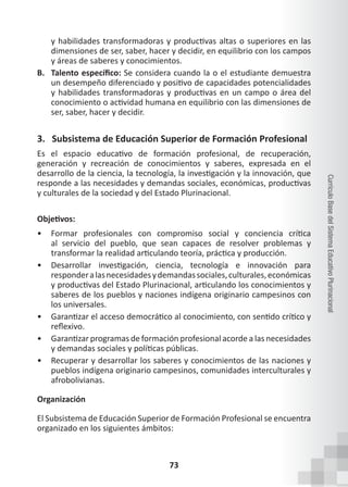 73
Currículo
Base
del
Sistema
Educativo
Plurinacional
y habilidades transformadoras y productivas altas o superiores en las
dimensiones de ser, saber, hacer y decidir, en equilibrio con los campos
y áreas de saberes y conocimientos.
B. Talento específico: Se considera cuando la o el estudiante demuestra
un desempeño diferenciado y positivo de capacidades potencialidades
y habilidades transformadoras y productivas en un campo o área del
conocimiento o actividad humana en equilibrio con las dimensiones de
ser, saber, hacer y decidir.
3. Subsistema de Educación Superior de Formación Profesional
Es el espacio educativo de formación profesional, de recuperación,
generación y recreación de conocimientos y saberes, expresada en el
desarrollo de la ciencia, la tecnología, la investigación y la innovación, que
responde a las necesidades y demandas sociales, económicas, productivas
y culturales de la sociedad y del Estado Plurinacional.
Objetivos:
• Formar profesionales con compromiso social y conciencia crítica
al servicio del pueblo, que sean capaces de resolver problemas y
transformar la realidad articulando teoría, práctica y producción.
• Desarrollar investigación, ciencia, tecnología e innovación para
responderalasnecesidadesydemandassociales,culturales,económicas
y productivas del Estado Plurinacional, articulando los conocimientos y
saberes de los pueblos y naciones indígena originario campesinos con
los universales.
• Garantizar el acceso democrático al conocimiento, con sentido crítico y
reflexivo.
• Garantizar programas de formación profesional acorde a las necesidades
y demandas sociales y políticas públicas.
• Recuperar y desarrollar los saberes y conocimientos de las naciones y
pueblos indígena originario campesinos, comunidades interculturales y
afrobolivianas.
Organización
El Subsistema de Educación Superior de Formación Profesional se encuentra
organizado en los siguientes ámbitos:
 