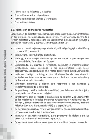 74
Currículo
Base
del
Sistema
Educativo
Plurinacional
• Formación de maestras y maestros
• Formación superior universitaria
• Formación superior técnica y tecnológica
• Formación artística
3.1. Formación de Maestras y Maestros
La formación de maestras y maestros es el proceso de formación profesional
en las dimensiones pedagógica, sociocultural y comunitaria, destinada a
formar maestras y maestros para los subsistemas de Educación Regular, y
Educación Alternativa y Especial. Se caracteriza por ser:
• Única, en cuanto a jerarquía profesional, calidad pedagógica, científica y
con vocación de servicio.
• Intracultural, intercultural y plurilingüe.
• Fiscal y gratuita, porque se constituye en una función suprema y primera
responsabilidad financiera del Estado.
• Diversificada, en cuanto a formación curricular e implementación
institucional, pues, responde a las características económicas,
productivasysocioculturalesenelmarcodelcurrículobaseplurinacional.
• Holístico, dialógico e integral para el desarrollo del conocimiento
en todas sus formas y expresiones para solucionar las necesidades y
problemáticas del contexto.
• Sistémico, dinámico y cíclico que responda a los cambios y
transformaciones de la sociedad.
• Propositivo y transformador de la realidad, para la formación de sujetos
capaces de transformar su realidad.
• Investigativo para el rescate y producción de saberes y conocimientos
de las Naciones y Pueblos Indígenas Originarios y Afrobolivianos, en
diálogo y complementariedad con conocimientos universales, desde la
Práctica Educativa Comunitaria (PEC) y la especialidad.
• De pensamiento crítico, reflexivo y propositivo, con capacidad científica,
tecnológica y productiva e innovadora.
• Inclusiva y despatriarcalizadora, para promover la defensa de los
derechos humanos y la convivencia pacífica.
• De género y generacional, para generar una cultura de paz y armonía.
 