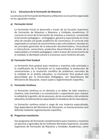75
Currículo
Base
del
Sistema
Educativo
Plurinacional
3.1.1. Estructura de la Formación de Maestros
La estructura de Formación de Maestras y Maestros se encuentra organizada
en los siguientes niveles:
a) Formación Inicial
La Formación Inicial se desarrolla a través de las Escuelas Superiores
de Formación de Maestras y Maestros y Unidades Académicas. El
currículo es único de la formación de maestras y maestros, comprende
la formación pedagógica – andragógico, general y especializada en cinco
años de estudio con grado académico de Licenciatura. El currículo está
organizado en campos de conocimiento y ejes articuladores, basados en
los principios generales de la educación descolonizadora, intracultural
e intercultural, comunitaria, productiva desarrollando el ámbito de la
especialidad y el ámbito pedagógico, sobre la base del conocimiento de
la realidad, la identidad cultural y el proceso socio-histórico del país.
b) Formación Post Gradual
La formación Post gradual para maestras y maestros está orientada a
la cualificación de la formación en la especialidad, la producción de
conocimientos y la resolución científica de problemas concretos de
la realidad en el ámbito educativo. La Formación Post gradual será
desarrollada por la Universidad Pedagógica, con dependencia del
Ministerio de Educación, estará sujeta a reglamentación específica.
c) Formación Continua
La formación continua es un derecho y un deber de toda maestra y
maestro, está orientada a su actualización y capacitación para mejorar
la calidad de la gestión, de los procesos, de los resultados y del ambiente
educativo, fortaleciendo las capacidades innovadoras de los educadores.
La formación continua estará a cargo de una instancia especializada,
bajo dependencia del Ministerio de Educación, su funcionamiento será
definido mediante reglamentación específica.
d) Programas transitorios
Son programas de formación complementaria para maestras y maestros
en ejercicio y egresados de los Institutos Normales Superiores, Escuelas
Superiores de Formación de Maestros y Unidades Académicas, como
 
