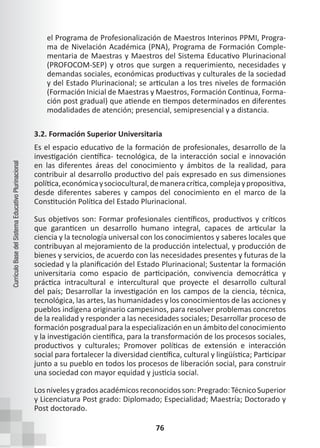 76
Currículo
Base
del
Sistema
Educativo
Plurinacional
el Programa de Profesionalización de Maestros Interinos PPMI, Progra-
ma de Nivelación Académica (PNA), Programa de Formación Comple-
mentaria de Maestras y Maestros del Sistema Educativo Plurinacional
(PROFOCOM-SEP) y otros que surgen a requerimiento, necesidades y
demandas sociales, económicas productivas y culturales de la sociedad
y del Estado Plurinacional; se articulan a los tres niveles de formación
(Formación Inicial de Maestras y Maestros, Formación Continua, Forma-
ción post gradual) que atiende en tiempos determinados en diferentes
modalidades de atención; presencial, semipresencial y a distancia.
3.2. Formación Superior Universitaria
Es el espacio educativo de la formación de profesionales, desarrollo de la
investigación científica- tecnológica, de la interacción social e innovación
en las diferentes áreas del conocimiento y ámbitos de la realidad, para
contribuir al desarrollo productivo del país expresado en sus dimensiones
política,económicaysociocultural,demaneracrítica,complejaypropositiva,
desde diferentes saberes y campos del conocimiento en el marco de la
Constitución Política del Estado Plurinacional.
Sus objetivos son: Formar profesionales científicos, productivos y críticos
que garanticen un desarrollo humano integral, capaces de articular la
ciencia y la tecnología universal con los conocimientos y saberes locales que
contribuyan al mejoramiento de la producción intelectual, y producción de
bienes y servicios, de acuerdo con las necesidades presentes y futuras de la
sociedad y la planificación del Estado Plurinacional; Sustentar la formación
universitaria como espacio de participación, convivencia democrática y
práctica intracultural e intercultural que proyecte el desarrollo cultural
del país; Desarrollar la investigación en los campos de la ciencia, técnica,
tecnológica, las artes, las humanidades y los conocimientos de las acciones y
pueblos indígena originario campesinos, para resolver problemas concretos
de la realidad y responder a las necesidades sociales; Desarrollar proceso de
formación posgradual para la especialización en un ámbito del conocimiento
y la investigación científica, para la transformación de los procesos sociales,
productivos y culturales; Promover políticas de extensión e interacción
social para fortalecer la diversidad científica, cultural y lingüística; Participar
junto a su pueblo en todos los procesos de liberación social, para construir
una sociedad con mayor equidad y justicia social.
Losnivelesygradosacadémicosreconocidosson:Pregrado:TécnicoSuperior
y Licenciatura Post grado: Diplomado; Especialidad; Maestría; Doctorado y
Post doctorado.
 