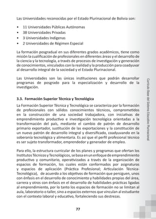 77
Currículo
Base
del
Sistema
Educativo
Plurinacional
Las Universidades reconocidas por el Estado Plurinacional de Bolivia son:
• 11 Universidades Públicas Autónomas
• 38 Universidades Privadas
• 3 Universidades Indígenas
• 2 Universidades de Régimen Especial
La formación posgradual en sus diferentes grados académicos, tiene como
misión la cualificación de profesionales en diferentes áreas y el desarrollo de
la ciencia y la tecnología, a través de procesos de investigación y generación
de conocimientos, vinculados con la realidad y la producción para coadyuvar
al desarrollo integral de la sociedad y el Estado Plurinacional.
Las Universidades son las únicas instituciones que podrán desarrollar
programas de posgrado para la especialización y desarrollo de la
investigación.
3.3. Formación Superior Técnica y Tecnológica
La Formación Superior Técnica y Tecnológica se caracteriza por la formación
de profesionales con sólidos conocimientos técnicos, comprometidos
en la construcción de una sociedad trabajadora, con iniciativas de
emprendimiento productivo e investigación tecnológica orientadas a la
transformación del país, mediante el cambio de patrón de desarrollo
primario exportador, sustitución de las exportaciones y la constitución de
un nuevo patrón de desarrollo integral y diversificado, coadyuvando en la
soberanía tecnológica y alimentaria. Es así que el perfil profesional técnico
es ser sujeto transformador, emprendedor y generador de empleo.
Para ello, la estructura curricular de los planes y programas que ofertan los
InstitutosTécnicosyTecnológicos,sebasaenunenfoquedeemprendimiento
productivo y comunitario, operativizados a través de la organización de
espacios de formación, los cuales están conformados por asignaturas
y espacios de aplicación (Práctica Profesional; Articulación Técnica-
Tecnológica),   de acuerdo a los objetivos de formación que persiguen, unos
con énfasis en el desarrollo de conocimiento y habilidades propias del área,
carrera y otros con énfasis en el desarrollo de habilidades prácticas ligadas
al emprendimiento, por lo tanto los espacios de formación no se limitan al
aula, laboratorio o taller, sino a espacios externos que vinculan al estudiante
con el contexto laboral y educativo, fortaleciendo sus destrezas.
 