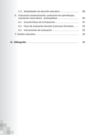 5.3. Modalidades de atención educativa.......................................... 88
6. Evaluación (autoevaluación, evaluación de aprendizajes,
evaluación comunitaria - participativa)................................................ 89
6.1. Características de la Evaluación.................................................... 91
6.2. Fases de evaluación durante el proceso formativo............ 92
		 6.3. Instrumentos de evaluación............................................................ 92
7. Gestión educativa................................................................................................ 93
VI. Bibliografía.................................................................................................................... 96
 