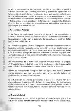 78
Currículo
Base
del
Sistema
Educativo
Plurinacional
La oferta académica de los Institutos Técnicos y Tecnológicos, prioriza
carreras vinculadas al desarrollo productivo y económico, aportando con
la formación de profesionales técnicos en áreas que requieren el mercado
laboral y el aparato productivo, coadyuvando en la reducción de la brecha
entre lo laboral y lo académico. Asimismo, las Escuelas Superiores Técnicas
y Tecnológicas, son encargadas de la formación de especialistas técnicos,
de acuerdo a las necesidades y proyecciones de innovación e investigación
tecnológica, que requiere el país.
3.4. Formación Artística
Es la formación profesional destinada al desarrollo de capacidades y
destrezas artísticas, articulando teoría y práctica para el fortalecimiento de
las expresiones culturales y el desarrollo de las cualidades creativas de las
bolivianas y los bolivianos.
La Formación Superior Artística se organiza a partir de una comprensión de
las Artes, teniendo en cuenta que su formación comienza desde temprana
edad antes del bachillerato con el fin de desarrollar las habilidades de las
y los estudiantes para posteriormente fortalecer el proceso cognitivo y las
competencias para la vida, permitiéndole obtener herramientas necesarias
para el campo laboral.
Los lineamientos de la Formación Superior Artística tienen sus propias
dinámicas tanto en lo teórico como en lo práctico, además de sus propias
características de relacionamiento entre lo espiritual y lo material.
Definir los perfiles tanto de ingreso como de egreso nos permite ordenar
dichos aspectos que son necesarios para un desarrollo óptimo de
profesionales de las carreras artísticas.
La actualización de mallas curriculares y planes de estudio han sido
elaborados con la participación de las y los docentes de las instituciones
de formación artística, utilizando herramientas técnicas que nos permiten
tener un currículo actualizado, realista a nuestro contexto y diverso por sus
características.
4. Transitabilidad
Se entiende por transitabilidad al proceso académico en el que la o el
estudiante puede transitar entre años de escolaridad, nivel o subsistemas,
 
