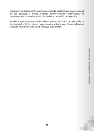 79
Currículo
Base
del
Sistema
Educativo
Plurinacional
reconociendo la formación académica recibida, viabilizando  la continuidad
de sus estudios, a través procesos administrativos simplificados, en
correspondencia con el principio de desburocratización de la gestión.  
Académicamente, la transitabilidad está garantizada por la secuencialidad e
integralidad  entre los planes y programas de estudio y perfiles de salida que
vinculan el año de escolaridad, nivel y/o subsistema.
 