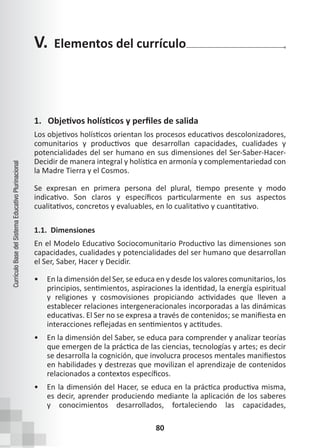 80
Currículo
Base
del
Sistema
Educativo
Plurinacional
1. Objetivos holísticos y perfiles de salida
Los objetivos holísticos orientan los procesos educativos descolonizadores,
comunitarios y productivos que desarrollan capacidades, cualidades y
potencialidades del ser humano en sus dimensiones del Ser-Saber-Hacer-
Decidir de manera integral y holística en armonía y complementariedad con
la Madre Tierra y el Cosmos.
Se expresan en primera persona del plural, tiempo presente y modo
indicativo. Son claros y específicos particularmente en sus aspectos
cualitativos, concretos y evaluables, en lo cualitativo y cuantitativo.
1.1. Dimensiones
En el Modelo Educativo Sociocomunitario Productivo las dimensiones son
capacidades, cualidades y potencialidades del ser humano que desarrollan
el Ser, Saber, Hacer y Decidir.
• En la dimensión del Ser, se educa en y desde los valores comunitarios, los
principios, sentimientos, aspiraciones la identidad, la energía espiritual
y religiones y cosmovisiones propiciando actividades que lleven a
establecer relaciones intergeneracionales incorporadas a las dinámicas
educativas. El Ser no se expresa a través de contenidos; se manifiesta en
interacciones reflejadas en sentimientos y actitudes.
• En la dimensión del Saber, se educa para comprender y analizar teorías
que emergen de la práctica de las ciencias, tecnologías y artes; es decir
se desarrolla la cognición, que involucra procesos mentales manifiestos
en habilidades y destrezas que movilizan el aprendizaje de contenidos
relacionados a contextos específicos.
• En la dimensión del Hacer, se educa en la práctica productiva misma,
es decir, aprender produciendo mediante la aplicación de los saberes
y conocimientos desarrollados, fortaleciendo las capacidades,
V. Elementos del currículo
 