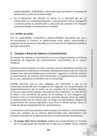 81
Currículo
Base
del
Sistema
Educativo
Plurinacional
potencialidades, habilidades y destrezas para contribuir al proceso de
producción en bien de la comunidad.
• En la dimensión del Decidir, se educa en la voluntad del ser en
comunidad con autodeterminación y pensamiento crítico, dialogando
y consensuando la planificación y ejecución de acciones con impacto
social orientados a transformar su realidad.
1.2. Perfiles de salida
Son las capacidades, cualidades y potencialidades alcanzadas por las y
los estudiantes al concluir un determinado nivel, etapa, especialidad o
programa de los procesos educativos en el marco de los objetivos holísticos
de cada subsistema.
2. Campos y Áreas de Saberes y Conocimientos
Un campo de saberes y conocimientos es una categoría distinta a la forma
disciplinar de organizar los conocimientos, característica de la ciencia
moderna.
Orienta el conocimiento a la vida, mientras que las disciplinas orientan los
conocimientos a la eficiencia inmediata, desequilibrando la vida. Por ello, los
campos han sido concebidos para concentrar, organizar y articular saberes
y conocimientos de manera interrelacionada y complementaria en función
de su uso y aplicación en beneficio de la comunidad.
Cuando decimos que es una categoría nos referimos a que es un
constructo producido por la exigencia de organizar los conocimientos no
fragmentariamente; por lo tanto, no son recortes de la realidad objetiva,
no es que cada campo exprese una parcela de la realidad y su articulación
se deba a una sumatoria de partes de la realidad. Es una categoría que
funciona como un instrumento que nos permite agrupar áreas de saberes
y conocimientos de tal manera que se tenga una perspectiva integral del
conocimiento de manera operativa y que sirva al mismo tiempo como un
modo de pensar integralmente los conocimientos.
La estructura curricular plantea cuatro campos de saberes y conocimientos.
Cada uno contiene en su interior determinados ejes articuladores que
orientan el sentido de la articulación de los conocimientos disciplinares.
• El campo Vida Tierra Territorio ordena los conocimientos en función
de la recuperación del sentido de la vida con la Madre Tierra, orienta
 