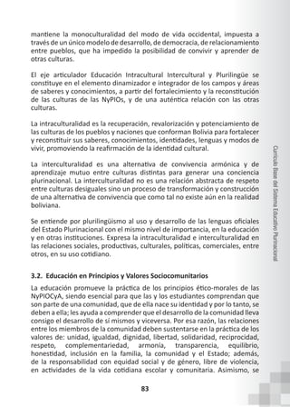 83
Currículo
Base
del
Sistema
Educativo
Plurinacional
mantiene la monoculturalidad del modo de vida occidental, impuesta a
través de un único modelo de desarrollo, de democracia, de relacionamiento
entre pueblos, que ha impedido la posibilidad de convivir y aprender de
otras culturas.
El eje articulador Educación Intracultural Intercultural y Plurilingüe se
constituye en el elemento dinamizador e integrador de los campos y áreas
de saberes y conocimientos, a partir del fortalecimiento y la reconstitución
de las culturas de las NyPIOs, y de una auténtica relación con las otras
culturas.
La intraculturalidad es la recuperación, revalorización y potenciamiento de
las culturas de los pueblos y naciones que conforman Bolivia para fortalecer
y reconstituir sus saberes, conocimientos, identidades, lenguas y modos de
vivir, promoviendo la reafirmación de la identidad cultural.
La interculturalidad es una alternativa de convivencia armónica y de
aprendizaje mutuo entre culturas distintas para generar una conciencia
plurinacional. La interculturalidad no es una relación abstracta de respeto
entre culturas desiguales sino un proceso de transformación y construcción
de una alternativa de convivencia que como tal no existe aún en la realidad
boliviana.
Se entiende por plurilingüismo al uso y desarrollo de las lenguas oficiales
del Estado Plurinacional con el mismo nivel de importancia, en la educación
y en otras instituciones. Expresa la intraculturalidad e interculturalidad en
las relaciones sociales, productivas, culturales, políticas, comerciales, entre
otros, en su uso cotidiano.
3.2. Educación en Principios y Valores Sociocomunitarios
La educación promueve la práctica de los principios ético-morales de las
NyPIOCyA, siendo esencial para que las y los estudiantes comprendan que
son parte de una comunidad, que de ella nace su identidad y por lo tanto, se
deben a ella; les ayuda a comprender que el desarrollo de la comunidad lleva
consigo el desarrollo de sí mismos y viceversa. Por esa razón, las relaciones
entre los miembros de la comunidad deben sustentarse en la práctica de los
valores de: unidad, igualdad, dignidad, libertad, solidaridad, reciprocidad,
respeto, complementariedad, armonía, transparencia, equilibrio,
honestidad, inclusión en la familia, la comunidad y el Estado; además,
de la responsabilidad con equidad social y de género, libre de violencia,
en actividades de la vida cotidiana escolar y comunitaria. Asimismo, se
 