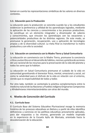84
Currículo
Base
del
Sistema
Educativo
Plurinacional
toman en cuenta las representaciones simbólicas de los valores en diversos
contextos.
3.3. Educación para la Producción
La educación para la producción se concreta cuando las y los estudiantes
evidencian la pertinencia y utilidad de los aprendizajes logrados, mediante
la aplicación de las ciencias y conocimientos a los procesos productivos.
Se constituye en un elemento integrador y dinamizador de saberes
y conocimientos, que vinculan los aprendizajes con las vocaciones y
potencialidades productivas de las distintas regiones. De este modo, se
promueve la generación, recuperación, uso y aplicación de tecnologías
propias y de la diversidad cultural. La meta final es transformar la matriz
productiva y con ello la sociedad.
3.4. Educación en convivencia con la Madre Tierra y Salud Comunitaria
La educación en convivencia con la Madre Tierra, promueve la conciencia
crítica y autocrítica en el desarrollo de hábitos, normas y práctica de acciones
del uso racional de los recursos para la preservación de la vida del planeta y
todos los seres que lo habitan.
La educación en Salud Comunitaria promueve el cuidado de la vida en
comunidad garantizando el bienestar físico, mental, emocional y social, así
como la salubridad para el disfrute de la vida en relación con el entorno,
siendo que es responsabilidad de todas y todos
Por otro lado, también se contempla la práctica complementaria entre la
medicina natural de las Naciones y Pueblos indígena Originarios Campesinos
y Afrobolivianos interrelacionándolas con otras del mundo.
4. Niveles de Concreción del Currículo
4.1. Currículo base
El Currículo Base del Sistema Educativo Plurinacional recoge la memoria
histórica de los procesos educativos en Bolivia y a partir de ellos identifica
deficiencias y carencias en las políticas educativas previamente aplicadas,
para dar respuestas a las mismas, generando un modelo inspirado
en la experiencia de la Escuela Ayllu de Warisata, orientado hacia la
descolonización de la educación.
 