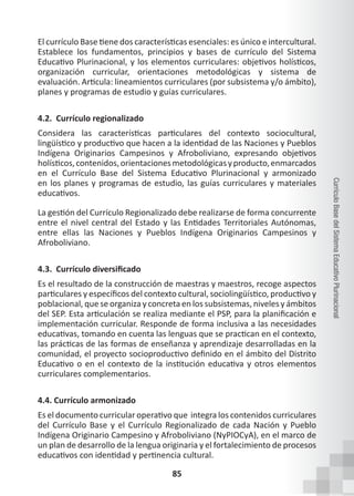 85
Currículo
Base
del
Sistema
Educativo
Plurinacional
El currículo Base tiene dos características esenciales: es único e intercultural.
Establece los fundamentos, principios y bases de currículo del Sistema
Educativo Plurinacional, y los elementos curriculares: objetivos holísticos,
organización curricular, orientaciones metodológicas y sistema de
evaluación. Articula: lineamientos curriculares (por subsistema y/o ámbito),
planes y programas de estudio y guías curriculares.
4.2. Currículo regionalizado
Considera las características particulares del contexto sociocultural,
lingüístico y productivo que hacen a la identidad de las Naciones y Pueblos
Indígena Originarios Campesinos y Afroboliviano, expresando objetivos
holísticos,contenidos,orientacionesmetodológicasyproducto,enmarcados
en el Currículo Base del Sistema Educativo Plurinacional y armonizado
en los planes y programas de estudio, las guías curriculares y materiales
educativos.
La gestión del Currículo Regionalizado debe realizarse de forma concurrente
entre el nivel central del Estado y las Entidades Territoriales Autónomas,
entre ellas las Naciones y Pueblos Indígena Originarios Campesinos y
Afroboliviano.
4.3. Currículo diversificado
Es el resultado de la construcción de maestras y maestros, recoge aspectos
particulares y específicos del contexto cultural, sociolingüístico, productivo y
poblacional, que se organiza y concreta en los subsistemas, niveles y ámbitos
del SEP. Esta articulación se realiza mediante el PSP, para la planificación e
implementación curricular. Responde de forma inclusiva a las necesidades
educativas, tomando en cuenta las lenguas que se practican en el contexto,
las prácticas de las formas de enseñanza y aprendizaje desarrolladas en la
comunidad, el proyecto socioproductivo definido en el ámbito del Distrito
Educativo o en el contexto de la institución educativa y otros elementos
curriculares complementarios.
4.4. Currículo armonizado
Es el documento curricular operativo que  integra los contenidos curriculares
del Currículo Base y el Currículo Regionalizado de cada Nación y Pueblo
Indígena Originario Campesino y Afroboliviano (NyPIOCyA), en el marco de
un plan de desarrollo de la lengua originaria y el fortalecimiento de procesos
educativos con identidad y pertinencia cultural.
 