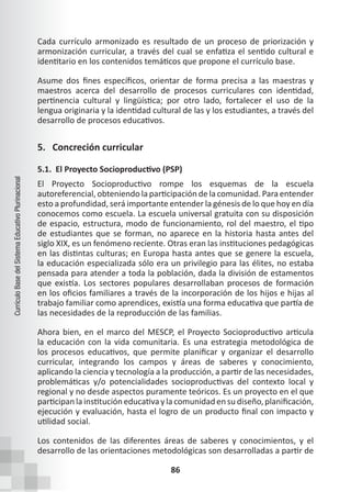 86
Currículo
Base
del
Sistema
Educativo
Plurinacional
Cada currículo armonizado es resultado de un proceso de priorización y
armonización curricular, a través del cual se enfatiza el sentido cultural e
identitario en los contenidos temáticos que propone el currículo base.
Asume dos fines específicos, orientar de forma precisa a las maestras y
maestros acerca del desarrollo de procesos curriculares con identidad,
pertinencia cultural y lingüística; por otro lado, fortalecer el uso de la
lengua originaria y la identidad cultural de las y los estudiantes, a través del
desarrollo de procesos educativos.
5. Concreción curricular
5.1. El Proyecto Socioproductivo (PSP)
El Proyecto Socioproductivo rompe los esquemas de la escuela
autoreferencial, obteniendo la participación de la comunidad. Para entender
esto a profundidad, será importante entender la génesis de lo que hoy en día
conocemos como escuela. La escuela universal gratuita con su disposición
de espacio, estructura, modo de funcionamiento, rol del maestro, el tipo
de estudiantes que se forman, no aparece en la historia hasta antes del
siglo XIX, es un fenómeno reciente. Otras eran las instituciones pedagógicas
en las distintas culturas; en Europa hasta antes que se genere la escuela,
la educación especializada sólo era un privilegio para las élites, no estaba
pensada para atender a toda la población, dada la división de estamentos
que existía. Los sectores populares desarrollaban procesos de formación
en los oficios familiares a través de la incorporación de los hijos e hijas al
trabajo familiar como aprendices, existía una forma educativa que partía de
las necesidades de la reproducción de las familias.
Ahora bien, en el marco del MESCP, el Proyecto Socioproductivo articula
la educación con la vida comunitaria. Es una estrategia metodológica de
los procesos educativos, que permite planificar y organizar el desarrollo
curricular, integrando los campos y áreas de saberes y conocimiento,
aplicando la ciencia y tecnología a la producción, a partir de las necesidades,
problemáticas y/o potencialidades socioproductivas del contexto local y
regional y no desde aspectos puramente teóricos. Es un proyecto en el que
participan lainstitución educativa ylacomunidad en su diseño,planificación,
ejecución y evaluación, hasta el logro de un producto final con impacto y
utilidad social.
Los contenidos de las diferentes áreas de saberes y conocimientos, y el
desarrollo de las orientaciones metodológicas son desarrolladas a partir de
 