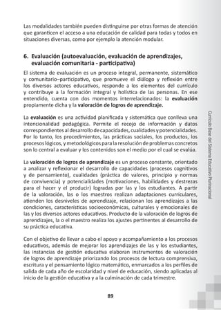 89
Currículo
Base
del
Sistema
Educativo
Plurinacional
Las modalidades también pueden distinguirse por otras formas de atención
que garanticen el acceso a una educación de calidad para todas y todos en
situaciones diversas, como por ejemplo la atención modular.
6. Evaluación (autoevaluación, evaluación de aprendizajes,
evaluación comunitaria - participativa)
El sistema de evaluación es un proceso integral, permanente, sistemático
y comunitario–participativo, que promueve el diálogo y reflexión entre
los diversos actores educativos, responde a los elementos del currículo
y contribuye a la formación integral y holística de las personas. En ese
entendido, cuenta con dos momentos interrelacionados: la evaluación
propiamente dicha y la valoración de logros de aprendizaje.
La evaluación es una actividad planificada y sistemática que conlleva una
intencionalidad pedagógica. Permite el recojo de información y datos
correspondientesaldesarrollodecapacidades,cualidadesypotencialidades.
Por lo tanto, los procedimientos, las prácticas sociales, los productos, los
procesoslógicos,ymetodológicosparalaresolucióndeproblemasconcretos
son lo central a evaluar y los contenidos son el medio por el cual se evalúa.
La valoración de logros de aprendizaje es un proceso constante, orientado
a analizar y reflexionar el desarrollo de capacidades (procesos cognitivos
y de pensamiento), cualidades (práctica de valores, principio y normas
de convivencia) y potencialidades (motivaciones, habilidades y destrezas
para el hacer y el producir) logradas por las y los estudiantes. A partir
de la valoración, las o los maestros realizan adaptaciones curriculares,
atienden los desniveles de aprendizaje, relacionan los aprendizajes a las
condiciones, características socioeconómicas, culturales y emocionales de
las y los diversos actores educativos. Producto de la valoración de logros de
aprendizajes, la o el maestro realiza los ajustes pertinentes al desarrollo de
su práctica educativa.
Con el objetivo de llevar a cabo el apoyo y acompañamiento a los procesos
educativos, además de mejorar los aprendizajes de las y los estudiantes,
las instancias de gestión educativa elaboran instrumentos de valoración
de logros de aprendizaje priorizando los procesos de lectura comprensiva,
escritura y el pensamiento lógico matemático, enmarcados a los perfiles de
salida de cada año de escolaridad y nivel de educación, siendo aplicadas al
inicio de la gestión educativa y a la culminación de cada trimestre.
 