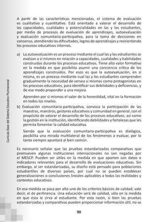90
Currículo
Base
del
Sistema
Educativo
Plurinacional
A partir de las características mencionadas, el sistema de evaluación
es cualitativo y cuantitativo. Está orientado a valorar el desarrollo de
las capacidades, cualidades y potencialidades en las y los estudiantes,
por medio de procesos de evaluación de aprendizajes, autoevaluación
y evaluación comunitaria-participativa, para la toma de decisiones en
consenso, atendiendo las dificultades, logros de aprendizajes y reorientando
los procesos educativos internos.
a) La autoevaluación es un proceso mediante el cual las y los estudiantes se
evalúan a sí mismos en relación a capacidades, cualidades y habilidades
construidas durante los procesos educativos. Tiene alto valor formativo
en la medida en que posibilita asumir una conciencia crítica de los
aprendizajes construidos. Por esos es que la autoevaluación, en sí
misma, es un proceso mediante cual las y los estudiantes comprenden
gradualmente la necesidad de versea sí mismos como protagonistas en
los procesos educativos, para identificar sus debilidades y deficiencias, y
de ese modo propender a una mejora.
Aprenden por sí mismos el valor de la honestidad, vital en la formación
en todos los niveles.
b) Evaluación comunitaria-participativa, convoca la participación de las
maestras, maestros, gestores educativos y comunidad en general, con el
propósito de valorar el desarrollo de los procesos educativos, así como
la gestión en la institución, identificando debilidades y fortalezas que les
permita fomentar la calidad educativa.
Siendo que la evaluación comunitaria-participativa es dialógica,
posibilita una mirada multilateral de los fenómenos a evaluar, por lo
tanto siempre apuntará al bien común.
Es necesario señalar que las pruebas estandarizadas comparativas que
promueven algunas instituciones internacionales no son negadas por
el MESCP. Pueden ser útiles en la medida en que aporten con datos e
indicadores relevantes para el desarrollo de evaluaciones educativas. Sin
embargo, al ser estandarizadas, su diseño está pensado para poblaciones
estudiantiles de diversos países, por cual no se pueden establecer
generalizaciones o conclusiones lineales aplicables a todas las realidades y
contextos educativos.
En esa medida se pasa por alto uno de los criterios básicos de calidad, vale
decir, el de pertinencia. Una educación será de calidad, sólo en la medida
en que ésta le sirva al estudiante. Por esta razón, si bien las pruebas
estandarizadas y comparativas pueden proporcionar información útil, no se
 