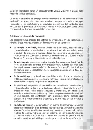 91
Currículo
Base
del
Sistema
Educativo
Plurinacional
las debe considerar como un procedimiento válido, y menos el único, para
medir la calidad educativa.
La calidad educativa no emerge automáticamente de la aplicación de una
evaluación externa, sino que es el resultado de procesos educativos que
respondan a las realidades y necesidades específicas del contexto, para
lo cual existe procesos de valoración crítica y dialógica, por parte de la
comunidad, en torno a esta realidad educativa.
6.1. Características de la Evaluación
Las características propias del sistema de evaluación en los subsistemas,
niveles, áreas y especialidades de formación son las siguientes:
• Es integral y holística, porque valora las cualidades, capacidades y
potencialidades desarrolladas en las dimensiones del ser, saber, hacer
y decidir de manera articulada desde los saberes y conocimientos,
relacionada a la convivencia armónica y complementaria con la Madre
Tierra, el Cosmos y la dimensión espiritual de la vida.
• Es permanente porque se realiza durante los procesos educativos de
forma cíclica en sus distintos momentos: al inicio, durante y al final, para
dar seguimiento y continuidad en la formación y gestión institucional
de manera que los resultados no se conozcan únicamente al final del
proceso educativo.
• Es sistemática porque involucra la realidad sociocultural, económica y
política de cada contexto, integrando métodos, estrategias, materiales y
horarios inherentes a los procesos educativos.
• Es procesual, responde al desarrollo de capacidades, cualidades y
potencialidades de las y los estudiantes donde lo importante son los
procedimientos, como procesos lógicos y metódicos, orientados a la
identificación de las necesidades y resolución problemas de la realidad.
En ese sentido, los contenidos son relevantes como medios que
posibilitan el entendimiento ordenado y sistemático de los hechos y
fenómenos.
• Es dialógica porque se desarrolla en un marco de permanente escucha
y respeto en relación a las distintas posiciones que se manifiestan en la
interacción entre estudiantes, maestras y maestros, comunidad, padres,
madres de familia, instituciones y el entorno, en correspondencia a los
problemas identificados en los procesos educativos. La generación de
espacios y acciones de diálogo contribuye a propiciar la solución a esos
 