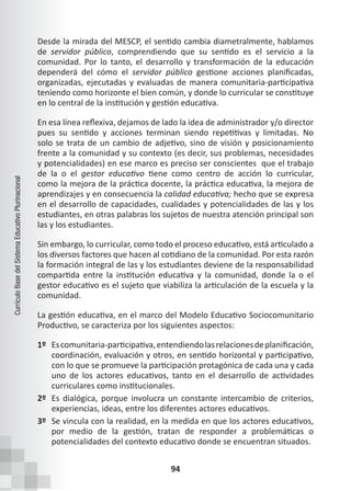 94
Currículo
Base
del
Sistema
Educativo
Plurinacional
Desde la mirada del MESCP, el sentido cambia diametralmente, hablamos
de servidor público, comprendiendo que su sentido es el servicio a la
comunidad. Por lo tanto, el desarrollo y transformación de la educación
dependerá del cómo el servidor público gestione acciones planificadas,
organizadas, ejecutadas y evaluadas de manera comunitaria-participativa
teniendo como horizonte el bien común, y donde lo curricular se constituye
en lo central de la institución y gestión educativa.
En esa línea reflexiva, dejamos de lado la idea de administrador y/o director
pues su sentido y acciones terminan siendo repetitivas y limitadas. No
solo se trata de un cambio de adjetivo, sino de visión y posicionamiento
frente a la comunidad y su contexto (es decir, sus problemas, necesidades
y potencialidades) en ese marco es preciso ser conscientes  que el trabajo
de la o el gestor educativo tiene como centro de acción lo curricular,
como la mejora de la práctica docente, la práctica educativa, la mejora de
aprendizajes y en consecuencia la calidad educativa; hecho que se expresa
en el desarrollo de capacidades, cualidades y potencialidades de las y los
estudiantes, en otras palabras los sujetos de nuestra atención principal son
las y los estudiantes.
Sin embargo, lo curricular, como todo el proceso educativo, está articulado a
los diversos factores que hacen al cotidiano de la comunidad. Por esta razón
la formación integral de las y los estudiantes deviene de la responsabilidad
compartida entre la institución educativa y la comunidad, donde la o el
gestor educativo es el sujeto que viabiliza la articulación de la escuela y la
comunidad.
La gestión educativa, en el marco del Modelo Educativo Sociocomunitario
Productivo, se caracteriza por los siguientes aspectos:
1º Escomunitaria-participativa,entendiendolasrelacionesdeplanificación,
coordinación, evaluación y otros, en sentido horizontal y participativo,
con lo que se promueve la participación protagónica de cada una y cada
uno de los actores educativos, tanto en el desarrollo de actividades
curriculares como institucionales.
2º Es dialógica, porque involucra un constante intercambio de criterios,
experiencias, ideas, entre los diferentes actores educativos.
3º Se vincula con la realidad, en la medida en que los actores educativos,
por medio de la gestión, tratan de responder a problemáticas o
potencialidades del contexto educativo donde se encuentran situados.
 