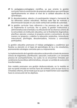 95
Currículo
Base
del
Sistema
Educativo
Plurinacional
4º Es pedagógica-andragógico científica, ya que orienta la gestión
curricular hacia la construcción de procesos educativos que contribuyan
significativamente en elevar el nivel de la calidad educativa de los
aprendizajes.
5º Es descolonizadora, abierta a la participación integral y horizontal de
los diferentes actores educativos. Rechaza todo tipo de maltrato y
discriminación basado en una visión vertical del sentido de autoridad.
6º La gestión curricular hace referencia a los procesos por los cuales
se implementa el currículo. Por su parte, la gestión institucional y
administrativa está orientada a la articulación de los diversos actores de
la comunidad y la institución educativa, con la finalidad de diagnosticar,
planificar, ejecutar y evaluar el proyecto común o comunitario, de esta
manera se proyecta y viabiliza la educación productiva, intracultural,
intercultural, plurilingüe, descolonizadora, inclusiva y comunitaria
participativa.
La gestión educativa promueve el trabajo pedagógico y académico que
focaliza su atención en el logro de aprendizajes de las y los estudiantes,
promoviendo estrategias concretas para su mejoramiento.
La implementación de la gestión educativa se desarrolla a través de procesos
cíclicos de diagnóstico, planificación, ejecución, evaluación y un constante
proceso de acompañamiento, los cuales no se encuentran limitados por
condiciones burocráticas administrativas, sino por un sentido de autonomía
transformadora.
Este modelo promueve una gestión desburocratizada, en la medida en
que no queda anclada en normas fuera de contexto, para las que busca su
inmediata reforma, de tal modo que las que se implementen sean expeditas
hacia la consecución de los objetivos.
 