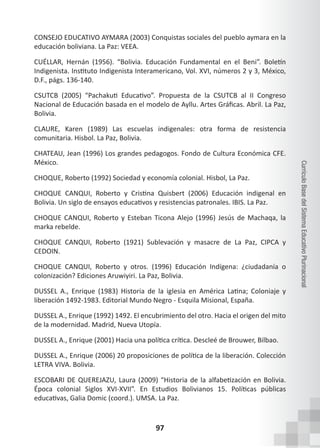97
Currículo
Base
del
Sistema
Educativo
Plurinacional
CONSEJO EDUCATIVO AYMARA (2003) Conquistas sociales del pueblo aymara en la
educación boliviana. La Paz: VEEA.
CUÉLLAR, Hernán (1956). “Bolivia. Educación Fundamental en el Beni”. Boletín
Indigenista. Instituto Indigenista Interamericano, Vol. XVI, números 2 y 3, México,
D.F., págs. 136-140.
CSUTCB (2005) “Pachakuti Educativo”. Propuesta de la CSUTCB al II Congreso
Nacional de Educación basada en el modelo de Ayllu. Artes Gráficas. Abril. La Paz,
Bolivia.
CLAURE, Karen (1989) Las escuelas indigenales: otra forma de resistencia
comunitaria. Hisbol. La Paz, Bolivia.
CHATEAU, Jean (1996) Los grandes pedagogos. Fondo de Cultura Económica CFE.
México.
CHOQUE, Roberto (1992) Sociedad y economía colonial. Hisbol, La Paz.
CHOQUE CANQUI, Roberto y Cristina Quisbert (2006) Educación indigenal en
Bolivia. Un siglo de ensayos educativos y resistencias patronales. IBIS. La Paz.
CHOQUE CANQUI, Roberto y Esteban Ticona Alejo (1996) Jesús de Machaqa, la
marka rebelde.
CHOQUE CANQUI, Roberto (1921) Sublevación y masacre de La Paz, CIPCA y
CEDOIN.
CHOQUE CANQUI, Roberto y otros. (1996) Educación Indígena: ¿ciudadanía o
colonización? Ediciones Aruwiyiri. La Paz, Bolivia.
DUSSEL A., Enrique (1983) Historia de la iglesia en América Latina; Coloniaje y
liberación 1492-1983. Editorial Mundo Negro - Esquila Misional, España.
DUSSEL A., Enrique (1992) 1492. El encubrimiento del otro. Hacia el origen del mito
de la modernidad. Madrid, Nueva Utopía.
DUSSEL A., Enrique (2001) Hacia una política crítica. Descleé de Brouwer, Bilbao.
DUSSEL A., Enrique (2006) 20 proposiciones de política de la liberación. Colección
LETRA VIVA. Bolivia.
ESCOBARI DE QUEREJAZU, Laura (2009) “Historia de la alfabetización en Bolivia.
Época colonial Siglos XVI-XVII”. En Estudios Bolivianos 15. Políticas públicas
educativas, Galia Domic (coord.). UMSA. La Paz.
 