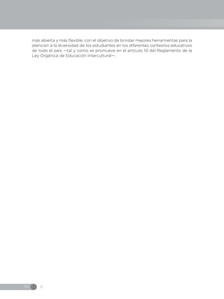IN 8
más abierta y más flexible, con el objetivo de brindar mejores herramientas para la
atención a la diversidad de los estudiantes en los diferentes contextos educativos
de todo el país —tal y como se promueve en el artículo 10 del Reglamento de la
Ley Orgánica de Educación Intercultural—.
 