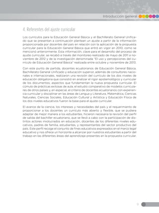 9
Introducción general
4. Referentes del ajuste curricular
Los currículos para la Educación General Básica y el Bachillerato General Unifica-
do que se presentan a continuación plantean un ajuste a partir de la información
proporcionada por docentes del país en relación con la aplicación de la propuesta
curricular para la Educación General Básica que entró en vigor en 2010, como se
mencionó anteriormente. Esta información, clave para el desarrollo del proceso de
ajuste curricular, se recabó a través del monitoreo realizado de mayo de 2011 a no-
viembre de 2012 y de la investigación denominada “El uso y percepciones del cu-
rrículo de Educación General Básica” realizada entre octubre y noviembre de 2013.
Con este punto de partida, docentes ecuatorianos de Educación General Básica,
Bachillerato General Unificado y educación superior, además de consultores nacio-
nales e internacionales, realizaron una revisión del currículo de los dos niveles de
educación obligatoria que consistió en analizar el rigor epistemológico y curricular
de los documentos; aspectos que fundamentan la nueva propuesta curricular. El
cúmulo de prácticas exitosas de aula, el estudio comparativo de modelos curricula-
res de otros países y, en especial, el criterio de docentes ecuatorianos con experien-
cia curricular y disciplinar en las áreas de Lengua y Literatura, Matemática, Ciencias
Naturales, Ciencias Sociales, Educación Cultural y Artística y Educación Física de
los dos niveles educativos fueron la base para el ajuste curricular.
El avance de la ciencia, los intereses y necesidades del país y el requerimiento de
proporcionar a los docentes un currículo más abierto y flexible, que se pudiera
adaptar de mejor manera a los estudiantes, hicieron necesaria la revisión del perfil
de salida del bachiller ecuatoriano, que se llevó a cabo con la participación de dis-
tintos actores involucrados en educación, docentes de los diferentes niveles edu-
cativos, padres de familia, estudiantes, y representantes del sector productivo del
país. Este perfil recoge el conjunto de fines educativos expresados en el marco legal
educativo y nos ofrece un horizonte a alcanzar por nuestros estudiantes a partir del
trabajo en las diferentes áreas del aprendizaje presentes en la propuesta curricular.
 