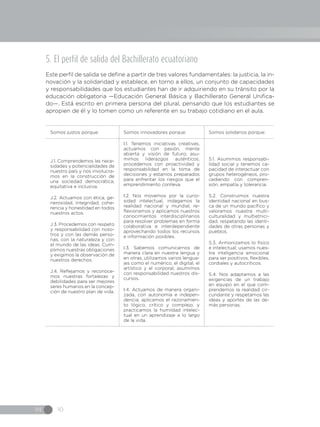 IN 10
5. El perfil de salida del Bachillerato ecuatoriano
Este perfil de salida se define a partir de tres valores fundamentales: la justicia, la in-
novación y la solidaridad y establece, en torno a ellos, un conjunto de capacidades
y responsabilidades que los estudiantes han de ir adquiriendo en su tránsito por la
educación obligatoria —Educación General Básica y Bachillerato General Unifica-
do—. Está escrito en primera persona del plural, pensando que los estudiantes se
apropien de él y lo tomen como un referente en su trabajo cotidiano en el aula.
Somos justos porque: Somos innovadores porque: Somos solidarios porque:
J.1. Comprendemos las nece-
sidades y potencialidades de
nuestro país y nos involucra-
mos en la construcción de
una sociedad democrática,
equitativa e inclusiva.
J.2. Actuamos con ética, ge-
nerosidad, integridad, cohe-
rencia y honestidad en todos
nuestros actos.
J.3. Procedemos con respeto
y responsabilidad con noso-
tros y con las demás perso-
nas, con la naturaleza y con
el mundo de las ideas. Cum-
plimos nuestras obligaciones
y exigimos la observación de
nuestros derechos.
J.4. Reflejamos y reconoce-
mos nuestras fortalezas y
debilidades para ser mejores
seres humanos en la concep-
ción de nuestro plan de vida.
 
I.1. Tenemos iniciativas creativas,
actuamos con pasión, mente
abierta y visión de futuro; asu-
mimos liderazgos auténticos,
procedemos con proactividad y
responsabilidad en la toma de
decisiones y estamos preparados
para enfrentar los riesgos que el
emprendimiento conlleva.
I.2. Nos movemos por la curio-
sidad intelectual, indagamos la
realidad nacional y mundial, re-
flexionamos y aplicamos nuestros
conocimientos interdisciplinarios
para resolver problemas en forma
colaborativa e interdependiente
aprovechando todos los recursos
e información posibles.
I.3. Sabemos comunicarnos de
manera clara en nuestra lengua y
en otras, utilizamos varios lengua-
jes como el numérico, el digital, el
artístico y el corporal; asumimos
con responsabilidad nuestros dis-
cursos.
I.4. Actuamos de manera organi-
zada, con autonomía e indepen-
dencia; aplicamos el razonamien-
to lógico, crítico y complejo; y
practicamos la humildad intelec-
tual en un aprendizaje a lo largo
de la vida.
S.1. Asumimos responsabi-
lidad social y tenemos ca-
pacidad de interactuar con
grupos heterogéneos, pro-
cediendo con compren-
sión, empatía y tolerancia.
S.2. Construimos nuestra
identidad nacional en bus-
ca de un mundo pacífico y
valoramos nuestra multi-
culturalidad y multietnici-
dad, respetando las identi-
dades de otras personas y
pueblos.
S.3. Armonizamos lo físico
e intelectual; usamos nues-
tra inteligencia emocional
para ser positivos, flexibles,
cordiales y autocríticos.
S.4. Nos adaptamos a las
exigencias de un trabajo
en equipo en el que com-
prendemos la realidad cir-
cundante y respetamos las
ideas y aportes de las de-
más personas.
 