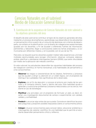 CN M 126
1. Contribución de la asignatura de Ciencias Naturales de este subnivel a
los objetivos generales del área
El desafío de este subnivel es contribuir al logro de los objetivos generales del área,
mediante un proceso de enseñanza y aprendizaje, que desarrolle en los estudiantes
un pensamiento crítico a partir de un conjunto de destrezas con criterios de desem-
peño, con énfasis en la planificación y en el diseño de indagaciones experimentales
guiadas por los docentes, a fin de acceder a diferentes fuentes de información,
pertinentes y relevantes, llegar a conclusiones sobre los temas analizados y a co-
municarlas por diferentes medios, y en lo posible, con el uso de las TIC.
Para esto, se requiere que los docentes puedan mediar tales experiencias y brindar
múltiples oportunidades para recoger información, observar, comparar, elaborar,
probar, planificar y plantearse interrogantes Serrano (2008), que serán dilucidadas
por medio de la aplicación del método científico.
En este subnivel, los estudiantes desarrollan las siguientes habilidades del proceso
de indagación científica, en forma transversal, a las habilidades de pensamiento y
a los conocimientos:
•	 Observar los rasgos o características de los objetos, fenómenos y procesos
que les ayuden a dirigir su atención en un orden lógico, con el propósito de
distinguir las cualidades más significativas de lo observado.
•	 Explorar, con el fin de descubrir y conocer el entorno por medio de los sen-
tidos y el contacto directo, fuera y dentro del aula. Esta habilidad ayuda a
aprender y a solucionar problemas cotidianos relacionados con la ciencia, me-
diante el uso de estrategias.
•	 Planificar una actividad, con el propósito de formular un plan, es decir, di-
señar una investigación documental de campo o experimental, con calidad,
validez y confiabilidad.
•	 Predecir o anunciar algo antes de que suceda. Consiste en identificar las posi-
bles preguntas y proponer posibles respuestas sobre un conocimiento previo.
•	 Indagar o buscar conocimientos para conocer datos, solucionar problemas o
interrogantes de carácter científico. Es una habilidad que le permite al estu-
diante desarrollar pensamiento crítico y reflexivo.
Ciencias Naturales en el subnivel
Medio de Educación General Básica
 