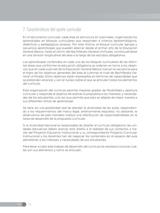 IN 12
7. Características del ajuste curricular
En el documento curricular, cada área se estructura en subniveles, organizando los
aprendizajes en bloques curriculares que responden a criterios epistemológicos,
didácticos y pedagógicos propios. Por este motivo, el bloque curricular agrupa y
secuencia aprendizajes que pueden abarcar desde el primer año de la Educación
General Básica, hasta el último del Bachillerato General Unificado, constituyéndose
en una división longitudinal del área a lo largo de los estudios obligatorios.
Los aprendizajes contenidos en cada uno de los bloques curriculares de las distin-
tas áreas que conforman la educación obligatoria se ordenan en torno a los objeti-
vos que en cada subnivel de la Educación General Básica marcan la secuencia para
el logro de los objetivos generales del área al culminar el nivel de Bachillerato Ge-
neral Unificado. Estos objetivos están expresados en términos de capacidades que
se pretenden alcanzar y son el núcleo sobre el que se articulan todos los elementos
del currículo.
Esta organización del currículo permite mayores grados de flexibilidad y apertura
curricular y responde al objetivo de acercar la propuesta a los intereses y necesida-
des de los estudiantes, a la vez que permite que esta se adapte de mejor manera a
sus diferentes ritmos de aprendizaje.
Se abre así una posibilidad real de atender la diversidad de las aulas, respondien-
do a los requerimientos del marco legal, anteriormente expuesto; no obstante, la
observancia de este mandato implica una distribución de responsabilidades en la
tarea de desarrollo de la propuesta curricular.
Si la Autoridad Nacional es responsable de diseñar el currículo obligatorio, las uni-
dades educativas deben acercar este diseño a la realidad de sus contextos a tra-
vés del Proyecto Educativo Institucional y su correspondiente Proyecto Curricular
Institucional y los docentes han de negociar los contenidos en el espacio del aula
atendiendo a los intereses y necesidades de sus estudiantes.
Para llevar a cabo este trabajo de desarrollo del currículo es necesario conocer cuá-
les son sus elementos y cómo se articulan.
 