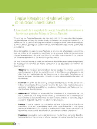CN S 152
1. Contribución de la asignatura de Ciencias Naturales de este subnivel a
los objetivos generales del área de Ciencias Naturales
El currículo de Ciencias Naturales, de este subnivel, contribuye a los objetivos ge-
nerales del área, a través del desarrollo de habilidades del pensamiento científico, la
valoración de la ciencia, la integración de los conceptos de las ciencias biológicas,
químicas, físicas, geológicas y astronómicas, referidos al mundo natural y al mundo
tecnológico.
Estos conceptos son aportes significativos al proceso de alfabetización científica,
que permitirán a los estudiantes participar en la aventura de la ciencia, enfrentar
problemas relevantes, construir y reconstruir los conocimientos científicos, que ha-
bitualmente la enseñanza los transmite ya elaborados.
En este subnivel, los estudiantes desarrollan las siguientes habilidades del proceso
de investigación científica, en forma transversal, a las destrezas con criterios de
desempeño:
•	 Observar los rasgos o características de los objetos, fenómenos y procesos
que les ayuden a dirigir su atención en un orden lógico, con el propósito de
distinguir las cualidades más significativas de lo observado. Esto favorece a
que se apropien de categorías como todo-parte, general-particular-esencial,
entre otras.
•	 Explorar con el fin de descubrir y conocer el entorno por medio de los sen-
tidos y el contacto directo, fuera y dentro del aula. Esta habilidad ayuda a
aprender y a solucionar problemas cotidianos relacionados con la ciencia, me-
diante el uso de estrategias.
•	 Planificar una indagación experimental o documental, a fin de formular pla-
nes o proyectos que aseguren la validez y confiabilidad de la investigación
experimental o documental. Para ello es necesario analizar el contexto, seguir
una serie de pasos y cumplir los objetivos planteados.
•	 Indagar o buscar nuevos conocimientos, recabar información sobre alguna
cuestión o situación para conocer datos, solucionar problemas o interrogan-
tes de carácter científico y obtener nuevas conclusiones. Es una habilidad que
le permite al estudiante desarrollar un pensamiento crítico y reflexivo.
•	 Investigar o descubrir nuevos conocimientos mediante un conjunto de estra-
tegias y técnicas para probar o refutar hipótesis. Ayuda al estudiante a utilizar
Ciencias Naturales en el subnivel Superior
de Educación General Básica
 