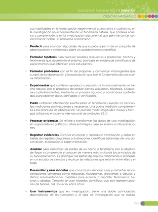 CIENCIAS NATURALES
153
Educación General Básica Superior
sus habilidades en la investigación experimental cuantitativa y cualitativa, en
la investigación no experimental de un fenómeno natural, que conlleva análi-
sis y comprensión, y en la investigación documental que permite contar con
información sobre un problema o fenómeno.
•	 Predecir para anunciar algo antes de que suceda, a partir de un conjunto de
observaciones e inferencias sobre un acontecimiento científico.
•	 Formular hipótesis para plantear posibles respuestas a problemas, hechos y
fenómenos que ocurren en el entorno, con base en evidencias científicas o de
experimentos que interesen a los estudiantes.
•	 Formular problemas con el fin de proponer y comunicar interrogantes que
surgen de la observación y la exploración que son el fundamento de una nue-
va información.
•	 Experimentar qué conlleva reproducir o reconstruir intencionalmente un he-
cho natural, con el propósito de probar ciertos supuestos, hipótesis, situacio-
nes o planteamientos, mediante un proceso riguroso y condiciones controla-
das, para obtener datos confiables y verificables.
•	 Medir u obtener información exacta sobre un fenómeno o evento. En ciencias,
las mediciones son frecuentes y necesarias. Una buena medición complemen-
ta a los procesos de observación. Se pueden medir longitudes, masas y tiem-
pos utilizando el sistema internacional de unidades. (S.I.)
•	 Procesar evidencias Se refiere a transformar los datos de una investigación
en organizadores gráficos u otras estrategias para su análisis e interpretacio-
nes.
•	 Registrar evidencias Consiste en anotar y reproducir información y datos en
tablas de registro, diagramas o ilustraciones científicas obtenidas de una ob-
servación, exploración o experimentación.
•	 Analizar para identificar las partes de un hecho o fenómeno con el objetivo
de llegar a comprender y conocer de manera más profunda los principios de
su funcionamiento. Es distinguir las partes de objetos, fenómenos o procesos
en un estudio de ciencias y explicar las relaciones que existen entre ellas y el
todo.
•	 Desarrollar y usar modelos que consiste en elaborar, usar y rediseñar repre-
sentaciones concretas como maquetas, flujogramas, diagramas o dibujos y
definir representaciones mentales para explicar o describir fenómenos, he-
chos u objetos. También se usan modelos científicos que son representacio-
nes de teorías, del Universo, entre otros.
•	 Usar instrumentos que en investigación, tiene una doble connotación,
dependiendo de las funciones y el tipo de investigación que se realiza.
 