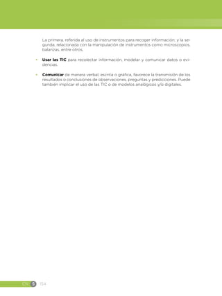 CN S 154
La primera, referida al uso de instrumentos para recoger información; y la se-
gunda, relacionada con la manipulación de instrumentos como microscopios,
balanzas, entre otros,
•	 Usar las TIC para recolectar información, modelar y comunicar datos o evi-
dencias.
•	 Comunicar de manera verbal, escrita o gráfica, favorece la transmisión de los
resultados o conclusiones de observaciones, preguntas y predicciones. Puede
también implicar el uso de las TIC o de modelos analógicos y/o digitales.
 