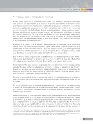 15
Introducción general
9. Principios para el desarrollo del currículo
Como ya se ha dicho, el presente currículo ha sido diseñado mediante destrezas
con criterios de desempeño que apuntan a que los estudiantes movilicen e inte-
gren los conocimientos, habilidades y actitudes propuestos en ellas en situaciones
concretas, aplicando operaciones mentales complejas, con sustento en esquemas
de conocimiento, con la finalidad de que sean capaces de realizar acciones adap-
tadas a esa situación y que, a su vez, puedan ser transferidas a acciones similares
en contextos diversos. De este modo, se da sentido a los aprendizajes, se estable-
cen los fundamentos para aprendizajes ulteriores y se brinda a los estudiantes la
oportunidad de ser más eficaces en la aplicación de los conocimientos adquiridos
a actividades de su vida cotidiana.
Este enfoque implica que el proceso de enseñanza y aprendizaje debe abordarse
desde todas las áreas de conocimiento y por parte de las diversas instancias que
conforman la comunidad educativa. La visión interdisciplinar y multidisciplinar del
conocimiento resalta las conexiones entre diferentes áreas y la aportación de cada
una de ellas a la comprensión global de los fenómenos estudiados4
.
Las destrezas no se adquieren en un determinado momento ni permanecen inalte-
rables, sino que implican un proceso de desarrollo mediante el cual los estudiantes
van adquiriendo mayores niveles de desempeño en el uso de las mismas.
Para implementar este enfoque es preciso el diseño de tareas motivadoras para los
estudiantes que partan de situaciones-problema reales y se adapten a los diferen-
tes ritmos y estilos de aprendizaje de cada estudiante, favorezcan la capacidad de
aprender por sí mismos y promuevan el trabajo en equipo, haciendo uso de méto-
dos, recursos y materiales didácticos diversos.
Resulta imprescindible la participación de toda la comunidad educativa en el pro-
ceso formativo, tanto en el desarrollo de los aprendizajes formales como de los no
formales.
Es imprescindible tener en cuenta la necesidad de contextualizar los aprendizajes
a través de la consideración de la vida cotidiana y de los recursos del medio cerca-
no como un instrumento para relacionar la experiencia de los estudiantes con los
aprendizajes escolares.
Del mismo modo, es preciso potenciar el uso de las diversas fuentes de información
y estudio presentes en la sociedad del conocimiento y concienciar sobre los temas
y problemas que afectan a todas las personas en un mundo globalizado, entre los
que se considerarán la salud, la pobreza en el mundo, el agotamiento de los recur-
sos naturales, la superpoblación, la contaminación, el calentamiento de la Tierra, la
violencia, el racismo, la emigración y la desigualdad entre las personas, pueblos y
4 Para favorecer el trabajo interdisciplinar, el documento curricular proporciona a cada uno de sus elementos
un código exclusivo que permite que estos se integren en las planificaciones didácticas sin perder en ningún
momento la noción del área a la que pertenecen. Para saber cómo emplear esta codificación hay que remitir-
se al apartado ¿Qué significan los códigos del currículo?, al final de esta introducción.	
 