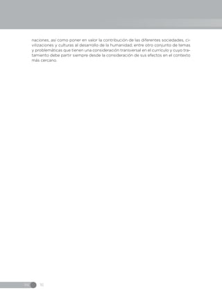 IN 16
naciones, así como poner en valor la contribución de las diferentes sociedades, ci-
vilizaciones y culturas al desarrollo de la humanidad; entre otro conjunto de temas
y problemáticas que tienen una consideración transversal en el currículo y cuyo tra-
tamiento debe partir siempre desde la consideración de sus efectos en el contexto
más cercano.
 