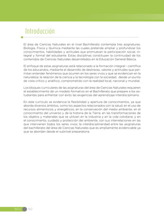 BGU 182
Introducción
El área de Ciencias Naturales en el nivel Bachillerato contempla tres asignaturas:
Biología, Física y Química mediante las cuales pretende ampliar y profundizar los
conocimientos, habilidades y actitudes que promuevan la participación social, in-
tegral y formal del estudiante. Estas disciplinas constituyen la continuidad de los
contenidos de Ciencias Naturales desarrollados en la Educación General Básica.
El enfoque de estas asignaturas está relacionado a la formación integral - científica
de los educandos, mediante el desarrollo de destrezas, valores y actitudes que per-
mitan entender fenómenos que ocurren en los seres vivos y que se evidencian en la
naturaleza; la relación de la ciencia y la tecnología con la sociedad, desde un punto
de vista crítico y analítico, comprometido con la realidad local, nacional y mundial.
Los bloques curriculares de las asignaturas del área de Ciencias Naturales requieren
el establecimiento de un modelo formativo en el Bachillerato que prepare a los es-
tudiantes para enfrentar con éxito las exigencias del aprendizaje interdisciplinario.
En este currículo se evidencia la flexibilidad y apertura de conocimientos, ya que
aborda diversos ámbitos, como los aspectos relacionados con la salud; en el uso de
recursos alimenticios y energéticos; en la conservación del medio ambiente; en el
conocimiento del universo y de la historia de la Tierra; en las transformaciones de
los objetos y materiales que se utilizan en la industria y en la vida cotidiana; y en
el conocimiento, cuidado y protección del ambiente, con sus interrelaciones en las
que intervienen todos los seres vivos; la interdisciplinaridad entre las asignaturas
del bachillerato del área de Ciencias Naturales que es ampliamente evidenciable ya
que se abordan desde el subnivel preparatoria.
 