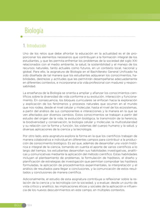 BGU 184
1. Introducción
Uno de los retos que debe afrontar la educación en la actualidad es el de pro-
porcionar los elementos necesarios que contribuyan a la formación integral de los
estudiantes, y que les permita enfrentar los problemas de la sociedad del siglo XXI
relacionados con el medio ambiente, la salud, la sostenibilidad y el manejo de los
recursos naturales, tanto actuales como futuros, en un contexto local, nacional y
global. Para ello, la asignatura de Biología en el Bachillerato General Unificado ha
sido diseñada de tal manera que los estudiantes adquieran los conocimientos, ha-
bilidades, destrezas y actitudes que les permitirán desempeñarse adecuadamente
en diferentes contextos, e incorporarse a la vida profesional con madurez y respon-
sabilidad.
La enseñanza de la Biología se orienta a ampliar y afianzar los conocimientos cien-
tíficos sobre la diversidad de vida conforme a su evolución, interacción y funciona-
miento. En consecuencia, los bloques curriculares se enfocan hacia la exploración
y explicación de los fenómenos y procesos naturales que ocurren en el mundo
que nos rodea, desde el nivel celular y molecular, hasta el nivel de los ecosistemas,
a partir del análisis de sus componentes e interacciones y la manera en la que se
ven afectados por diversos cambios. Estos conocimientos se trabajan a partir del
estudio del origen de la vida, la evolución biológica, la transmisión de la herencia,
la biodiversidad y conservación, la biología celular y molecular, la multicelularidad
y su relación con la forma y función, los sistemas del cuerpo humano y la salud, y
diversas aplicaciones de la ciencia y la tecnología.
Por otro lado, esta asignatura explora la forma en la que los científicos trabajan de
manera colaborativa e individual en diferentes campos para contribuir a la produc-
ción de conocimiento biológico. Es así que, además de desarrollar una visión histó-
rica e integral de la ciencia, tomando en cuenta el aporte de varios científicos a lo
largo del tiempo, los estudiantes desarrollan sus habilidades investigativas, analíti-
cas y comunicativas mediante la aplicación del método científico. Estas habilidades
incluyen el planteamiento de problemas, la formulación de hipótesis, el diseño y
planificación de estrategias de investigación que permitan comprobar las hipótesis
formuladas, la aplicación de procedimientos experimentales, la interpretación y el
análisis de resultados para llegar a conclusiones, y la comunicación de estos resul-
tados y conclusiones de manera científica.
Adicionalmente, el estudio de esta asignatura contribuye a reflexionar sobre la re-
lación de la ciencia y la tecnología con la sociedad, y a evaluar, desde un punto de
vista crítico y analítico, las implicaciones éticas y sociales de la aplicación e influen-
cia de los nuevos descubrimientos en este campo, en múltiples contextos.
Biología
 
