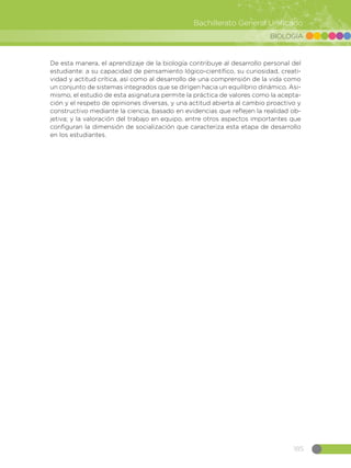 185
Bachillerato General Unificado
BIOLOGÍA
De esta manera, el aprendizaje de la biología contribuye al desarrollo personal del
estudiante: a su capacidad de pensamiento lógico-científico, su curiosidad, creati-
vidad y actitud crítica, así como al desarrollo de una comprensión de la vida como
un conjunto de sistemas integrados que se dirigen hacia un equilibrio dinámico. Asi-
mismo, el estudio de esta asignatura permite la práctica de valores como la acepta-
ción y el respeto de opiniones diversas, y una actitud abierta al cambio proactivo y
constructivo mediante la ciencia, basado en evidencias que reflejen la realidad ob-
jetiva; y la valoración del trabajo en equipo, entre otros aspectos importantes que
configuran la dimensión de socialización que caracteriza esta etapa de desarrollo
en los estudiantes.
 