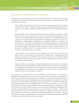 187
Bachillerato General Unificado
BIOLOGÍA
3. Fundamentos epistemológicos y pedagógicos
El diseño curricular de la asignatura de Biología se sustenta en algunas ideas episte-
mológicas provenientes de un amplio abanico de escuelas y autores, entre los que
se puede mencionar a:
•	 Kuhn (1962), quien refuta la visión acumulativa y gradual de la ciencia y logra
construir una visión novedosa y revolucionaria acerca de desarrollo científico,
marcando así pautas inéditas dentro del oficio de la historiografía de la cien-
cia.
•	 Bunge (1958), quien sostiene que el conocimiento científico es fáctico, parte
de los hechos y los trasciende; es analítico, pues aborda problemas circuns-
criptos y trata de descomponerlo todo en elementos; es especializado, claro
y preciso; es comunicable, pues mediante el lenguaje científico comunica in-
formación a quienquiera; es predictivo, verificable, metódico y sistémico; es
general, pues ubica los hechos singulares en pautas generales; busca leyes de
la naturaleza y las aplica; es explicativo, pues intenta esclarecer los hechos en
términos de leyes, y las leyes en términos de principios. Afirma, además, que
la ciencia es abierta, pues no conoce barreras a priori que limiten el conoci-
miento; y útil, porque busca la verdad.
•	 Lakatos (1983), quien plantea que la filosofía de la ciencia sin la historia es
vacía, pues no hay reglas del conocimiento abstractas, independientes del
trabajo que hacen los científicos. Se necesita, por tanto, una reflexión global
del trabajo científico para sacar, a partir de ahí, ideas generales sobre la cons-
trucción del conocimiento.
•	 Popper (1989), quien adopta una epistemología evolutiva y toma a la Biología
como objeto de investigación filosófica, centrando sus campos de interés en
los problemas de la teoría de la evolución, el reduccionismo y la teleología,
considerados por este autor como elementos esenciales para entender el de-
sarrollo de la ciencia biológica moderna.
La esencia de la construcción del conocimiento científico radica en entender y
aprehender la realidad, para construir teorías que den significado y explicación a
fenómenos propios de la Biología como disciplina, y que son la base de otras ra-
mas científicas que buscan respuestas concretas acerca del funcionamiento de los
sistemas vivos, entre ellas, la Fisiología Celular, la Bioquímica, la Genética Molecular,
la Ecología, la Botánica y la Zoología. Cada una de estas disciplinas, a su vez, tiene
subdivisiones que facilitan la comprensión de su epistemología y que aportan al co-
nocimiento humano, a fin de conformar una manera de representar la realidad. Pero
el objeto epistemológico de la Biología no solo consiste en ampliar y profundizar
los conocimientos sobre los mecanismos básicos que rigen el mundo vivo, sino que
busca, además, promover una actitud investigadora basada en el análisis y la prác-
tica de las técnicas y procedimientos que han permitido desarrollar estos campos
científicos, considerando las diferentes teorías.
 