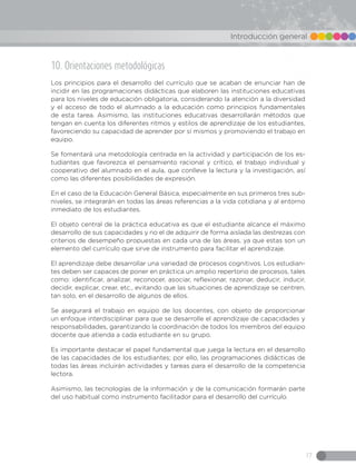 17
Introducción general
10. Orientaciones metodológicas
Los principios para el desarrollo del currículo que se acaban de enunciar han de
incidir en las programaciones didácticas que elaboren las instituciones educativas
para los niveles de educación obligatoria, considerando la atención a la diversidad
y el acceso de todo el alumnado a la educación como principios fundamentales
de esta tarea. Asimismo, las instituciones educativas desarrollarán métodos que
tengan en cuenta los diferentes ritmos y estilos de aprendizaje de los estudiantes,
favoreciendo su capacidad de aprender por sí mismos y promoviendo el trabajo en
equipo.
Se fomentará una metodología centrada en la actividad y participación de los es-
tudiantes que favorezca el pensamiento racional y crítico, el trabajo individual y
cooperativo del alumnado en el aula, que conlleve la lectura y la investigación, así
como las diferentes posibilidades de expresión.
En el caso de la Educación General Básica, especialmente en sus primeros tres sub-
niveles, se integrarán en todas las áreas referencias a la vida cotidiana y al entorno
inmediato de los estudiantes.
El objeto central de la práctica educativa es que el estudiante alcance el máximo
desarrollo de sus capacidades y no el de adquirir de forma aislada las destrezas con
criterios de desempeño propuestas en cada una de las áreas, ya que estas son un
elemento del currículo que sirve de instrumento para facilitar el aprendizaje.
El aprendizaje debe desarrollar una variedad de procesos cognitivos. Los estudian-
tes deben ser capaces de poner en práctica un amplio repertorio de procesos, tales
como: identificar, analizar, reconocer, asociar, reflexionar, razonar, deducir, inducir,
decidir, explicar, crear, etc., evitando que las situaciones de aprendizaje se centren,
tan solo, en el desarrollo de algunos de ellos.
Se asegurará el trabajo en equipo de los docentes, con objeto de proporcionar
un enfoque interdisciplinar para que se desarrolle el aprendizaje de capacidades y
responsabilidades, garantizando la coordinación de todos los miembros del equipo
docente que atienda a cada estudiante en su grupo.
Es importante destacar el papel fundamental que juega la lectura en el desarrollo
de las capacidades de los estudiantes; por ello, las programaciones didácticas de
todas las áreas incluirán actividades y tareas para el desarrollo de la competencia
lectora.
Asimismo, las tecnologías de la información y de la comunicación formarán parte
del uso habitual como instrumento facilitador para el desarrollo del currículo.
 