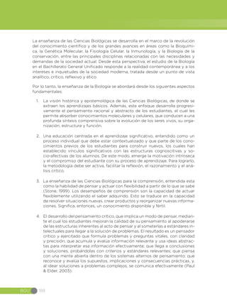 BGU 188
La enseñanza de las Ciencias Biológicas se desarrolla en el marco de la revolución
del conocimiento científico y de los grandes avances en áreas como la Bioquími-
ca, la Genética Molecular, la Fisiología Celular, la Inmunología, y la Biología de la
conservación, entre las principales disciplinas relacionadas con las necesidades y
demandas de la sociedad actual. Desde esta perspectiva, el estudio de la Biología
en el Bachillerato General Unificado responde a la realidad contemporánea y a los
intereses e inquietudes de la sociedad moderna, tratada desde un punto de vista
analítico, crítico, reflexivo y ético.
Por lo tanto, la enseñanza de la Biología se abordará desde los siguientes aspectos
fundamentales:
1.	 La visión histórica y epistemológica de las Ciencias Biológicas, de donde se
extraen los aprendizajes básicos. Además, este enfoque desarrolla progresi-
vamente el pensamiento racional y abstracto de los estudiantes, el cual les
permite absorber conocimientos moleculares y celulares, que conducen a una
profunda síntesis comprensiva sobre la evolución de los seres vivos, su orga-
nización, estructura y función.
2.	 Una educación centrada en el aprendizaje significativo, entendido como un
proceso individual que debe estar contextualizado y que parte de los cono-
cimientos previos de los estudiantes para construir nuevos, los cuales han
establecido vínculos significativos con las estructuras cognoscitivas y so-
cio-afectivas de los alumnos. De este modo, emerge la motivación intrínseca
y el compromiso del estudiante con su proceso de aprendizaje. Para lograrlo,
la metodología debe ser activa, facilitar la reflexión, el razonamiento y el aná-
lisis crítico.
3.	 La enseñanza de las Ciencias Biológicas para la comprensión, entendida esta
como la habilidad de pensar y actuar con flexibilidad a partir de lo que se sabe
(Stone, 1999). Los desempeños de comprensión son la capacidad de actuar
flexiblemente utilizando el saber adquirido. Esto se traduce en la capacidad
de resolver situaciones nuevas, crear productos y reorganizar nuevas informa-
ciones. Significa, entonces, un conocimiento disponible y fértil.
4.	 El desarrollo del pensamiento crítico, que implica un modo de pensar, median-
te el cual los estudiantes mejoran la calidad de su pensamiento al apoderarse
de las estructuras inherentes al acto de pensar y al someterlas a estándares in-
telectuales para llegar a la solución de problemas. El resultado es un pensador
crítico y ejercitado que formula problemas y preguntas vitales, con claridad
y precisión; que acumula y evalúa información relevante y usa ideas abstrac-
tas para interpretar esa información efectivamente; que llega a conclusiones
y soluciones, probándolas con criterios y estándares relevantes; que piensa
con una mente abierta dentro de los sistemas alternos de pensamiento; que
reconoce y evalúa los supuestos, implicaciones y consecuencias prácticas, y,
al idear soluciones a problemas complejos, se comunica efectivamente (Paul
& Elder, 2003).
 