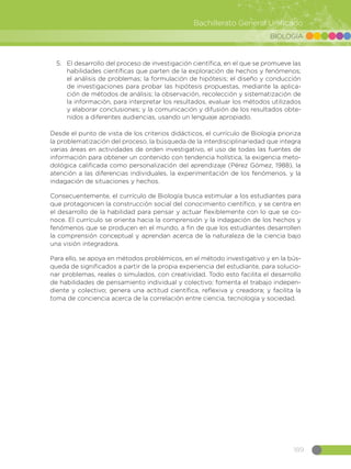 189
Bachillerato General Unificado
BIOLOGÍA
5.	 El desarrollo del proceso de investigación científica, en el que se promueve las
habilidades científicas que parten de la exploración de hechos y fenómenos;
el análisis de problemas; la formulación de hipótesis; el diseño y conducción
de investigaciones para probar las hipótesis propuestas, mediante la aplica-
ción de métodos de análisis; la observación, recolección y sistematización de
la información, para interpretar los resultados, evaluar los métodos utilizados
y elaborar conclusiones; y la comunicación y difusión de los resultados obte-
nidos a diferentes audiencias, usando un lenguaje apropiado.
Desde el punto de vista de los criterios didácticos, el currículo de Biología prioriza
la problematización del proceso, la búsqueda de la interdisciplinariedad que integra
varias áreas en actividades de orden investigativo, el uso de todas las fuentes de
información para obtener un contenido con tendencia holística, la exigencia meto-
dológica calificada como personalización del aprendizaje (Pérez Gómez, 1988), la
atención a las diferencias individuales, la experimentación de los fenómenos, y la
indagación de situaciones y hechos.
Consecuentemente, el currículo de Biología busca estimular a los estudiantes para
que protagonicen la construcción social del conocimiento científico, y se centra en
el desarrollo de la habilidad para pensar y actuar flexiblemente con lo que se co-
noce. El currículo se orienta hacia la comprensión y la indagación de los hechos y
fenómenos que se producen en el mundo, a fin de que los estudiantes desarrollen
la comprensión conceptual y aprendan acerca de la naturaleza de la ciencia bajo
una visión integradora.
Para ello, se apoya en métodos problémicos, en el método investigativo y en la bús-
queda de significados a partir de la propia experiencia del estudiante, para solucio-
nar problemas, reales o simulados, con creatividad. Todo esto facilita el desarrollo
de habilidades de pensamiento individual y colectivo; fomenta el trabajo indepen-
diente y colectivo; genera una actitud científica, reflexiva y creadora; y facilita la
toma de conciencia acerca de la correlación entre ciencia, tecnología y sociedad.
 